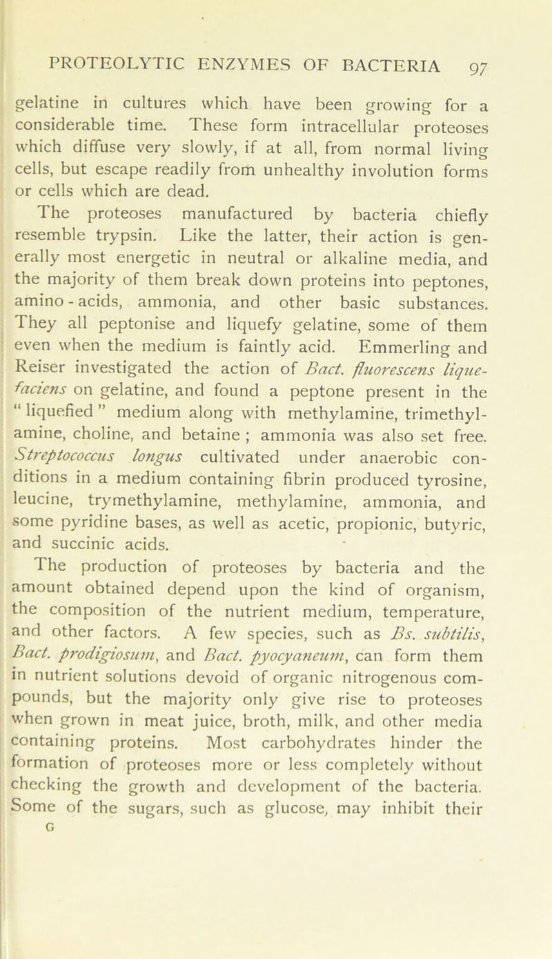 gelatine in cultures which have been growing for a considerable time. These form intracellular proteoses which diffuse very slowly, if at all, from normal living cells, but escape readily from unhealthy involution forms or cells which are dead. The proteoses manufactured by bacteria chiefly resemble trypsin. Like the latter, their action is gen- erally most energetic in neutral or alkaline media, and the majority of them break down proteins into peptones, amino - acids, ammonia, and other basic substances. They all peptonise and liquefy gelatine, some of them even when the medium is faintly acid. Emmerling and Reiser investigated the action of Bad. fluorescens lique- faciens on gelatine, and found a peptone present in the “ liquefied ” medium along with methylamine, trimethyl- amine, choline, and betaine ; ammonia was also set free. Streptococcus longus cultivated under anaerobic con- ditions in a medium containing fibrin produced tyrosine, leucine, trymethylamine, methylamine, ammonia, and some pyridine bases, as well as acetic, propionic, butyric, and succinic acids. The production of proteoses by bacteria and the amount obtained depend upon the kind of organism, the composition of the nutrient medium, temperature, and other factors. A few species, such as Bs. subtilis, Bad. prodigiosurn, and Bad. pyocyaneuin, can form them in nutrient solutions devoid of organic nitrogenous com- pounds, but the majority only give rise to proteoses when grown in meat juice, broth, milk, and other media containing proteins. Most carbohydrates hinder the formation of proteoses more or less completely without checking the growth and development of the bacteria. Some of the sugars, such as glucose, may inhibit their G