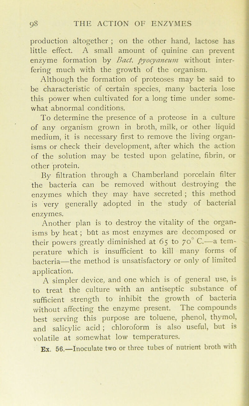 production altogether ; on the other hand, lactose has little effect. A small amount of quinine can prevent enzyme formation by Bad. pyocyaneum without inter- fering much with the growth of the organism. Although the formation of proteoses may be said to be characteristic of certain species, many bacteria lose this power when cultivated for a long time under some- what abnormal conditions. To determine the presence of a proteose in a culture of any organism grown in broth, milk, or other liquid medium, it is necessary first to remove the living organ- isms or check their development, after which the action of the solution may be tested upon gelatine, fibrin, or other protein. By filtration through a Chamberland porcelain filter the bacteria can be removed without destroying the enzymes which they may have secreted ; this method is very generally adopted in the study of bacterial enzymes. Another plan is to destroy the vitality of the organ- isms by heat ; btit as most enzymes are decomposed or their powers greatly diminished at 65 to 70 C.—a tem- perature which is insufficient to kill many forms of bacteria—the method is unsatisfactory or only of limited application. A simpler device, and one which is of general use, is to treat the culture with an antiseptic substance of sufficient strength to inhibit the growth of bacteria without affecting the enzyme present. The compounds best serving this purpose are toluene, phenol, thymol, and salicylic acid ; chloroform is also useful, but is volatile at somewhat low temperatures. Ex. 56.—Inoculate two or three tubes of nutrient broth with