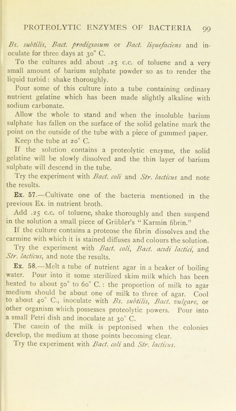 Bs. subtilis, Bad. prodigiosum or Bad. liquefariens and in- oculate for three days at 30° C. To the cultures add about .25 c.c. of toluene and a very small amount of barium sulphate powder so as to render the liquid turbid : shake thoroughly. Pour some of this culture into a tube containing ordinary nutrient gelatine which has been made slightly alkaline with sodium carbonate. Allow the whole to stand and when the insoluble barium sulphate has fallen on the surface of the solid gelatine mark the point on the outside of the tube with a piece of gummed paper. Keep the tube at 20° C. If the solution contains a proteolytic enzyme, the solid gelatine will be slowly dissolved and the thin layer of barium sulphate will descend in the tube. Try the experiment with Bad. coli and Str. /adieus and note the results. Ex. 57.—Cultivate one of the bacteria mentioned in the previous Ex. in nutrient broth. Add .25 c.c. of toluene, shake thoroughly and then suspend in the solution a small piece of Griibler’s “ Karmin fibrin.” If the culture contains a proteose the fibrin dissolves and the carmine with which it is stained diffuses and colours the solution. Try the experiment with Bad. coli, Bad. acidi ladici, and Sir. /adieus, and note the results. Ex. 58. Melt a tube of nutrient agar in a beaker of boiling water. Pour into it some sterilized skim milk which has been heated to about 50 to 6o° C.: the proportion of milk to agar medium should be about one of milk to three of agar. Cool to about 40 C., inoculate with Bs. subtilis, Bad. vulgare, or other organism which possesses proteolytic powers. Pour into a small Petri dish and inoculate at 30° C. The casein of the milk is peptonised when the colonies develop, the medium at those points becoming clear. Try the experiment with Bad. coli and Sir. lacficus.