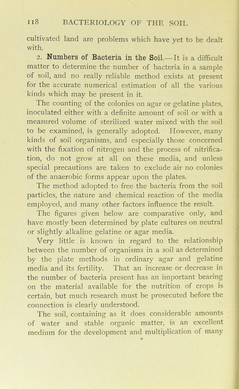 cultivated land are problems which have yet to be dealt with. 2. Numbers of Bacteria in the Soil.— It is a difficult matter to determine the number of bacteria in a sample of soil, and no really reliable method exists at present for the accurate numerical estimation of all the various kinds which may be present in it. The counting of the colonies on agar or gelatine plates, inoculated either with a definite amount of soil or with a measured volume of sterilized water mixed with the soil to be examined, is generally adopted. However, many kinds of soil organisms, and especially those concerned with the fixation of nitrogen and the process of nitrifica- tion, do not grow at all on these media, and unless special precautions are taken to exclude air no colonies of the anaerobic forms appear upon the plates. The method adopted to free the bacteria from the soil particles, the nature and chemical reaction of the media employed, and many other factors influence the result. The figures given below are comparative only, and have mostly been determined by plate cultures on neutral or slightly alkaline gelatine or agar media. Very little is known in regard to the relationship between the number of organisms in a soil as determined by the plate methods in ordinary agar and gelatine media and its fertility. That an increase or decrease in the number of bacteria present has an important bearing on the material available for the nutrition of crops is certain, but much research must be prosecuted before the connection is clearly understood. The soil, containing as it does considerable amounts of water and stable organic matter, is an excellent medium for the development and multiplication of many