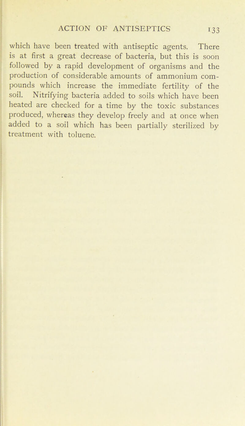 which have been treated with antiseptic agents. There is at first a great decrease of bacteria, but this is soon followed by a rapid development of organisms and the production of considerable amounts of ammonium com- pounds which increase the immediate fertility of the soil. Nitrifying bacteria added to soils which have been heated are checked for a time by the toxic substances produced, whereas they develop freely and at once when added to a soil which has been partially sterilized by treatment with toluene.