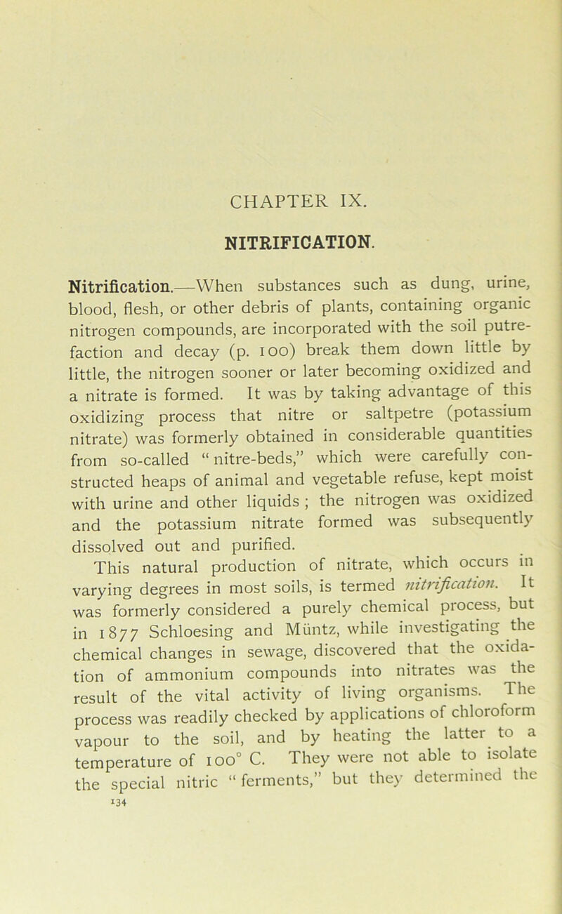 CHAPTER IX. NITRIFICATION. Nitrification.—When substances such as dung, urine, blood, flesh, or other debris of plants, containing organic nitrogen compounds, are incorporated with the soil putre- faction and decay (p. ioo) break them down little by little, the nitrogen sooner or later becoming oxidized and a nitrate is formed. It was by taking advantage of this oxidizing process that nitre or saltpetre (potassium nitrate) was formerly obtained in considerable quantities from so-called “nitre-beds,” which were carefully con- structed heaps of animal and vegetable refuse, kept moist with urine and other liquids ; the nitrogen was oxidized and the potassium nitrate formed was subsequently dissolved out and purified. This natural production of nitrate, which occurs in varying degrees in most soils, is termed nitrification. It was formerly considered a purely chemical process, but in 1877 Schloesing and Muntz, while investigating the chemical changes in sewage, discovered that the oxida- tion of ammonium compounds into nitrates was the result of the vital activity of living organisms. The process was readily checked by applications of chloroform vapour to the soil, and by heating the latter, to a temperature of ioo0 C. They were not able to isolate the special nitric “ ferments,” but they determined the