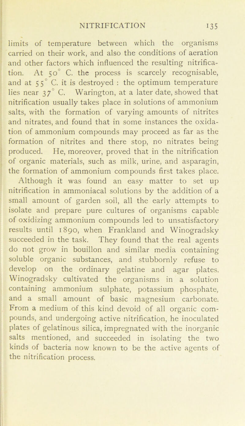 limits of temperature between which the organisms carried on their work, and also the conditions of aeration and other factors which influenced the resulting nitrifica- tion. At 50° C. the process is scarcely recognisable, and at 55° C. it is destroyed : the optimum temperature lies near 37° C. YVarington, at a later date, showed that nitrification usually takes place in solutions of ammonium salts, with the formation of varying amounts of nitrites and nitrates, and found that in some instances the oxida- tion of ammonium compounds may proceed as far as the formation of nitrites and there stop, no nitrates being produced. He, moreover, proved that in the nitrification of organic materials, such as milk, urine, and asparagin, the formation of ammonium compounds first takes place. Although it was found an easy matter to set up nitrification in ammoniacal solutions by the addition of a small amount of garden soil, all the early attempts to isolate and prepare pure cultures of organisms capable of oxidizing ammonium compounds led to unsatisfactory results until 1890, when Frankland and Winogradsky succeeded in the task. They found that the real agents do not grow in bouillon and similar media containing soluble organic substances, and stubbornly refuse to develop on the ordinary gelatine and agar plates. Winogradsky cultivated the organisms in a solution containing ammonium sulphate, potassium phosphate, and a small amount of basic magnesium carbonate, hrom a medium of this kind devoid of all organic com- pounds, and undergoing active nitrification, he inoculated plates of gelatinous silica, impregnated with the inorganic salts mentioned, and succeeded in isolating the two kinds of bacteria now known to be the active agents of the nitrification process.