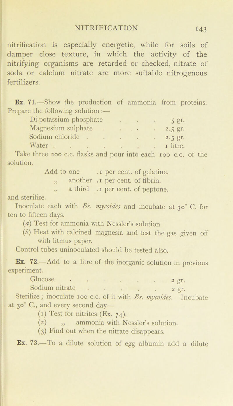 nitrification is especially energetic, while for soils of damper close texture, in which the activity of the nitrifying organisms are retarded or checked, nitrate of soda or calcium nitrate are more suitable nitrogenous fertilizers. Ex. 71.—Show the production of ammonia from proteins. Prepare the following solution :— Di-potassium phosphate 5 gr- Magnesium sulphate ■ 2.5 gr. Sodium chloride . • 2.5 gr. Water ..... 1 litre. Take three 200 c.c. flasks and pour into each 100 c.c. of the solution. Add to one . 1 per cent, of gelatine. „ another .1 per cent, of fibrin. ,, a third .1 per cent, of peptone. and sterilize. Inoculate each with Bs. mycoides and incubate at 30° C. for ten to fifteen days. (a) Test for ammonia with Nessler’s solution. (b) Heat with calcined magnesia and test the gas given off with litmus paper. Control tubes uninoculated should be tested also. Ex. 72.—Add to a litre of the inorganic solution in previous experiment. Glucose . . . . . . 2 gr. Sodium nitrate ..... 2 gr. Sterilize; inoculate 100 c.c. of it with Bs. mycoides. Incubate at 30° C., and every second day— (1) Test for nitrites (Ex. 74). (2) ,, ammonia with Nessler’s solution. (3) Find out when the nitrate disappears. Ex. 73.—To a dilute solution of egg albumin add a dilute