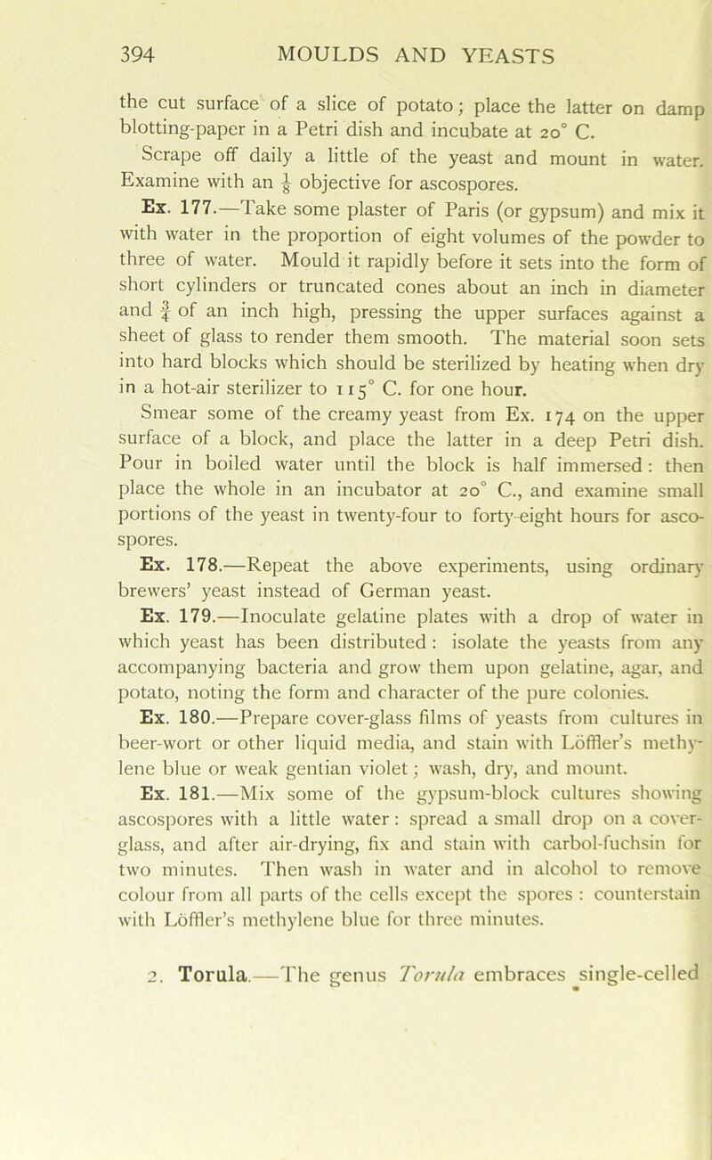 the cut surface of a slice of potato; place the latter on damp blotting-paper in a Petri dish and incubate at 20° C. Scrape off daily a little of the yeast and mount in water. Examine with an ^ objective for ascospores. Ex. 177.—Take some plaster of Paris (or gypsum) and mix it with water in the proportion of eight volumes of the powder to three of water. Mould it rapidly before it sets into the form of short cylinders or truncated cones about an inch in diameter and f of an inch high, pressing the upper surfaces against a sheet of glass to render them smooth. The material soon sets into hard blocks which should be sterilized by heating when dry in a hot-air sterilizer to 115° C. for one hour. Smear some of the creamy yeast from Ex. 174 on the upper surface of a block, and place the latter in a deep Petri dish. Pour in boiled water until the block is half immersed: then place the whole in an incubator at 20° C., and examine small portions of the yeast in twenty-four to forty eight hours for asco- spores. Ex. 178.—Repeat the above experiments, using ordinary brewers’ yeast instead of German yeast. Ex. 179.—Inoculate gelatine plates with a drop of water in which yeast has been distributed : isolate the yeasts from any accompanying bacteria and grow them upon gelatine, agar, and potato, noting the form and character of the pure colonies. Ex. 180.—Prepare cover-glass films of yeasts from cultures in beer-wort or other liquid media, and stain with Loffler’s methy- lene blue or weak gentian violet; wash, dry, and mount. Ex. 181.—Mix some of the gypsum-block cultures showing ascospores with a little water: spread a small drop on a cover- glass, and after air-drying, fix and stain with carbol-fuchsin for two minutes. Then wash in water and in alcohol to remove colour from all parts of the cells except the spores : counterstain with Loffler’s methylene blue for three minutes. 2. Torula.—The genus Torula embraces single-celled