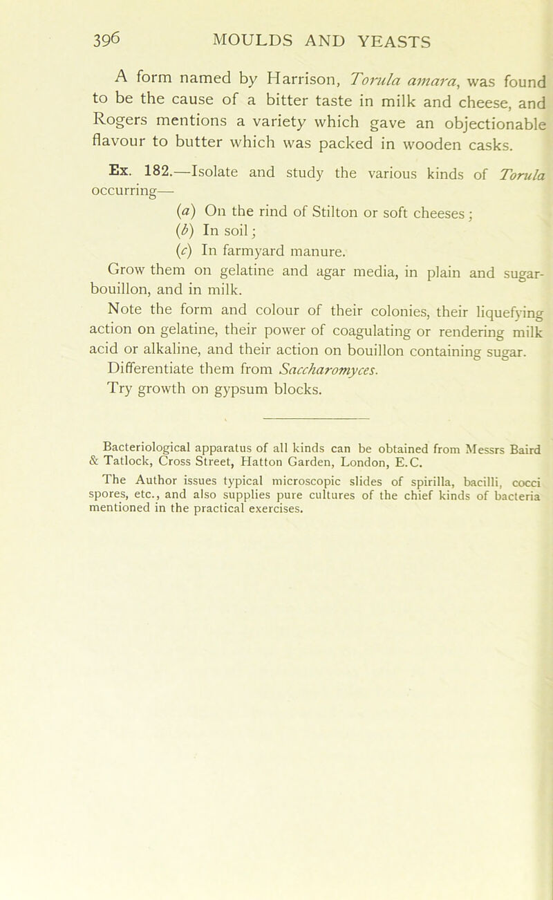 A form named by Harrison, Torula amara, was found to be the cause of a bitter taste in milk and cheese, and Rogers mentions a variety which gave an objectionable flavour to butter which was packed in wooden casks. Ex. 182.—Isolate and study the various kinds of Torula occurring— (a) On the rind of Stilton or soft cheeses; (b) In soil; (c) In farmyard manure. Grow them on gelatine and agar media, in plain and sugar- bouillon, and in milk. Note the form and colour of their colonies, their liquefying action on gelatine, their power of coagulating or rendering milk acid or alkaline, and their action on bouillon containing sugar. Differentiate them from Saccharomyces. Try growth on gypsum blocks. Bacteriological apparatus of all kinds can be obtained from Messrs Baird & Tatlock, Cross Street, Hatton Garden, London, E.C. The Author issues typical microscopic slides of spirilla, bacilli, cocci spores, etc., and also supplies pure cultures of the chief kinds of bacteria mentioned in the practical exercises.