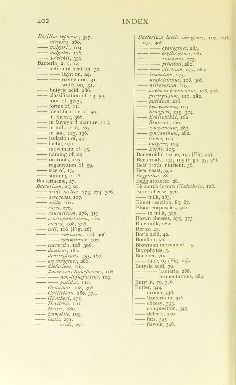 Bacillus typhosus, 327. viscosus, 280. vulgaris, 104. vulgatus, 126. Welchii, 330. Bacteria, 2, 5, 12. action of heat on, 30. light on, 29. oxygen on, 31. water on, 31. butyric acid, 286. classification of, 23, 39. food of, 32-34. forms of, it. —— identification of, 59. in cheese, 366. in farmyard manure, 215. in milk, 248, 265. in soil, 123, 136. isolation of, 43. lactic, 270. movement of, 15. naming of, 25. on roots, 123. registration of, 59. size of, 13. staining of, 6. Bacteriacese, 27. Bacterium, 25, 27. acidi lactici, 273, 274, 306. aerogenes, 107. agile, 161. casei, 276. caucasicum, 276, 315. centropunctatum, 162. cloaccB, 108, 306. coli, 106 (Fig. 26). commune, 106, 306. communior, 107. coscoraba, 108, 306. danicus, 184. denitrificans, 155, 160. erythrogenes, 281. filefaciens, 163. fluorescens liquefacietis, 108. non-liquefaciens, 109. putidus, no. Griinthal, 108, 306. Guillcbeau, 280, 374. Glint her i, 271. Hertlebii, i5i. Hessii, 280. immobile, 109. lactis, 271. acidi, 271. Bacterium lactis aerogenes, 107, 216, 274, 306. cyanogenes, 283. erythrogenes, 281. innocuus, 275. pituitosi, 280. — viscosum, 273, 280. limbatum, 275. neapolitanus, 108, 306. ?iit>-ovorum, 163. oxyfocusperniciosus, 108, 306. prodigiosum, no, 282. putidum, 216. pyocyaneum, 109. Schafferi, 215, 374. Schirokikhi, 162. Stutzeri, 160. syncyaneum, 283. synxanthum, 282. termo, 104. vulgare, 104. —— Zopfii, 105. Bacteroidal tissue, 194 (Fig. 35). Bacteroids, 194, 195 (Figs. 35, 36). Beef broth, nutrient, 56. Beer yeast, 392. Beggiatoa, 28. Beggiatoaceae, 28. Bismarck-brown Cladothrix, 128. Bitter cheese, 376. milk, 283. • Biuret reaction, 85, 87. Blood corpuscles, 302. in milk, 302. Blown cheeses, 275, 373. Blue milk, 282. Borax, 42. Boric acid, 42. Bouillon, 56. Brownian movement, 15, Bryophytes, 5. Buchner, 70. tube, 65 (Fig. 25). Butyric acid, 79. bacteria, 286. fermentations, 284. Butyrin, 79, 346. Butter, 344. aroma, 348. bacteria in, 346. cheesy, 393. composition, 345. defects, 349. fats, 345. flavour, 348.