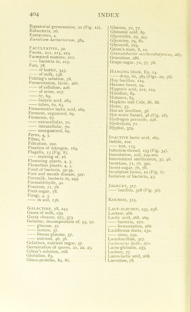 Equatorial germination, 22 (Fig. 12). Eubacteria, 26. Eumyeetes, 4. Eurotium herbariorum, 384. Facultative, 32. Fasces, 211, 213, 214. Farmyard manure, 211. bacteria in, 215. Fats, 78. of butter, 345. of milk, 238. Fehling's solution, 78. Fermentation, lactic, 266. of cellulose, 226. of urine, 217. 67, 69. butyric acid, 284. tubes, 62, 63. Fermentative lactic acid, 269. Ferment, organized, 69. Ferments, 67. extracellular, 70. intracellular, 70. unorganized, 69. Ferns, 4, 5. Films, 6. Filtration, 292. Fixation of nitrogen, 169. Flagella, 15 (Fig. 8). staining of, 16. Flowering plants, 4, 5. Flowerless plants, 4, 5. Food of bacteria, 32-34. Foot and mouth disease, 327. Foremilk, bacteria in, 249. Formaldehyde, 40. Fructose, 71, 78. Fruit-sugar, 78. Fungi, 4, 5. in soil, 136. Galactose, 78, 243 Gases of milk, 239. Gassy cheeses, 275, 373. Gelatine, decomposition of, 95, 97. glucose, 57. lactose, 57. litmus glucose, 57. nutrient, 46, 56. Gelatines, nutrient sugar, 57. Germination of spores, 21, 22, 23. Giltay’s solution, 168. Globulins, 83. Gluco-proteins, 84, 83. Glucose, 72, 77. Glutamic acid, 89. Glycerides, 79, 345. Glycerine, 79, 80. Glycocoll, 219. Gram’s stain, 8, 10. Granulobacter saccharobutyricus, 287. Granulose, 286. Grape-sugar, 72, 77, 78. Hanging block, Ex. 14. dr°P; 62, 389 (Figs. 22, 56). Hay bacillus, 124. Hexone bases, 94. Hippuric acid, 2x2, 219. Histidine, 89. Histones, 83. Hopkins and Cole, 86, 88. Hosts, 33. Hot-air sterilizer, 38. Hot-water funnel, 48 (Fig. 18). Hydrogen peroxide, 298. Hydrolysis, 71. Hyphae, 379. Inactive lactic acid, 269. Indole, 102. test, 113. Infection-thread, 193 (Fig. 34). Inoculation, soil, 199-202. Intermittent sterilization, 37, 48. Invertase, 71, 76, 391. Invert-sugar, 76, 78. Involution forms, 12 (Fig. 6). Isolation of bacteria, 43. JOGHUKT, 317. bacillus, 318 (Fig. 50). Koumiss, 315. Lact-albumjn, 233, 238. Lactase, 266. Lactic acid, 268, 269. bacteria, 270. fermentation, 266. Lactiferous ducts, 232. sinus, 232. Lactobacilline, 317. Lactococcus lactis, 271. Lacto-globulin, 235. Lactose, 77. Laevo-lactic acid, 268. Laevulose, 78.