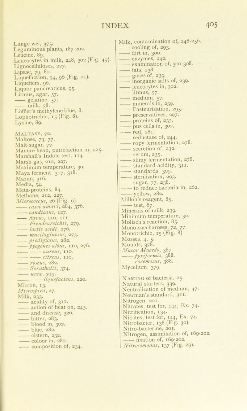 Lange wei, 375. Leguminous plants, 187-202. Leucine, 89. Leucocytes in milk, 248, 302 (Fig. 49). Lignocelluloses, 227. Lipase, 79, 80. Liquefaction, 54, 96 (Fig. 21). Liquefiers, 96. Liquor pancreaticus, 95. Litmus, agar, 57. gelatine, 57. milk, 58. Loffler’s methylene blue, 8. Lophotrichic, 15 (Fig. 8). Lysine, 89. Maltase, 72. Maltose, 73, 77. Malt-sugar, 77. Manure heap, putrefaction in, 225. Marshall's Indole test, 114. Marsh gas, 212, 227. Maximum temperature, 30. Maya ferment, 317, 318. Mazun, 316. Media, 54. Meta-proteins, 84. Methane, 212, 227. Micrococcus, 26 (Fig. 9). casei amari, 284, 376. candicans, 127. flavus, no, in. Freuden reich ii, 279. lactis acidi, 276. mucilaginosus, 273. prodigiosus, 282. pyogenes alb us, no, 276. aureus, no. citreus, 110. roseus, 282. Sorn/halii, 374. urece, 219. liquefaciens, 220. Micron, 13. Microspira, 27. Milk, 233. acidity of, 311. action of heat on, 245. and disease, 320. bitter, 283. blood in, 302. blue, 282. cistern, 232. colour in, 280. composition of, 234. Milk, contamination of, 248-256. cooling of, 293. dirt in, 300. enzymes, 242. examination of, 300-308. fats, 238. gases of, 239. inorganic salts of, 239. leucocytes in, 302. litmus, 57. medium, 57. minerals in, 239. Pasteurization, 295. preservatives, 297. proteins of, 235. pus cells in, 302, red, 281. reductase of, 244. ropy fermentation, 278. secretion of, 232. serum, 235. slimy fermentation, 278. standard acidity, 311. standards, 309. —-— sterilization, 293. sugar, 77, 238. to reduce bacteria in, 262. yellow, 282. Millon’s reagent, 85. —— test, 87. Minerals of milk, 239. Minimum temperature, 30. Molisch’s reaction, 85. Mono-saccharoses, 72, 77. Monotrichic, 15 (Fig. 8). Mosses, 4, 5. Moulds, 378. Mucor Mucedo, 387. pyriformis, 388. racemosus, 388. Mycelium, 379. Naming of bacteria, 25. Natural starters, 339- Neutralization of medium, 47. Newman’s standard, 311. Nitrogen, 200. Nitrates, test for, 144, Ex. 74. Nitrification, 134. Nitrites, test for, 144, Ex. 74. Nitrobacter, 138 (Fig. 30). Nitro-bacterine, 201. Nitrogen, assimilation of, 169-202. fixation of, 169-202. Nilrusomonas, 137 (Fig. 29).