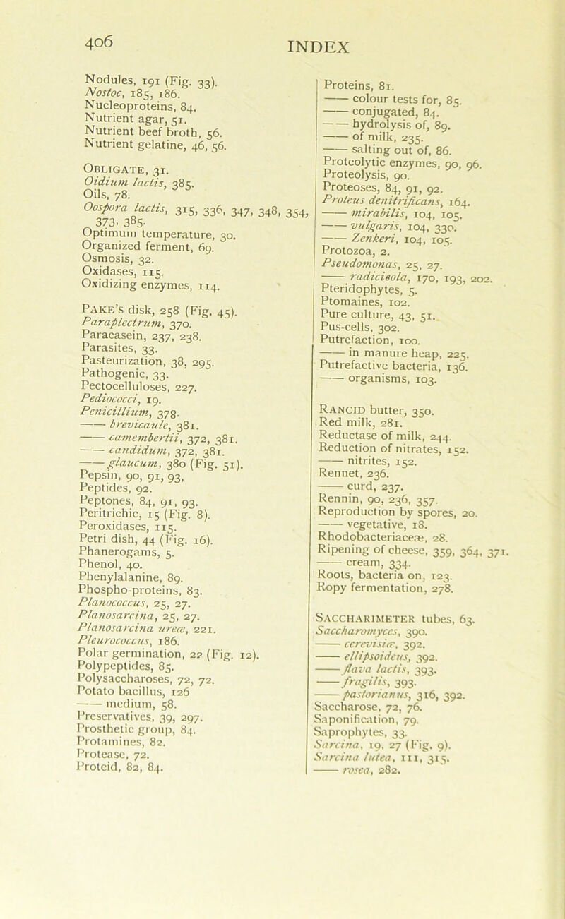 40 6 Nodules, i9i (Fig. 33). Nostoc, 185, 186. Nucleoproteins, 84. Nutrient agar, 51. Nutrient beef broth, 56. Nutrient gelatine, 46, 56. Pakf.’s disk, 258 (Fig. 4S). Pa rap led ru ni, 370. Paracasein, 237, 238. Parasites, 33. Pasteurization, 38, 295. Pathogenic, 33. Pectocelluloses, 227. Pediococci, i9. Penicillium, 378. brevicaule, 381. camembertii, 372, 381. candidum, 372, 381. glaucuni, 380 (Fig. 51). Pepsin, 90, 91, 93, Peptides, 92. Peptones, 84, 91, 93. Peritrichic, 15 (Fig. 8). Peroxidases, 115. Petri dish, 44 (Fig. 16). Phanerogams, 5. Phenol, 40. Phenylalanine, 89. Phospho-proteins, 83. Planococcus, 25, 27. Planosarcina, 25, 27. Planosarcina urece, 221. Pleurococctis, 186. Polar germination, 2? (Fig. 12). Polypeptides, 85. Polysaccharoses, 72, 72. Potato bacillus, 126 medium, 58. Preservatives, 39, 297. Prosthetic group, 84. Protamines, 82. Protease, 72. Proteid, 82, 84. Proteins, 81. colour tests for, 85. conjugated, 84. hydrolysis of, 89. of milk, 235. salting out of, 86. Proteolytic enzymes, 90, 96. Proteolysis, 90. Proteoses, 84, 91, 92. Proteus denUriJicans, 164. mirabilis, 104, 105. vulgaris, 104, 330. Zenkeri, 104, 105. Protozoa, 2. Pseudomonas, 25, 27. radicieola, 170, 193, 202. Pteridophytes, 5. Ptomaines, 102. Pure culture, 43, 51. Pus-cells, 302. Putrefaction, 100. in manure heap, 225. Putrefactive bacteria, 136. organisms, 103. Rancid butter, 350. Red milk, 281. Reductase of milk, 244. Reduction of nitrates, 152. nitrites, 152. Rennet, 236. —— curd, 237. Rennin, 90, 236, 357. Reproduction by spores, 20. vegetative, 18. Rhodobacteriaceae, 28. Ripening of cheese, 359, 364, 371. cream, 334. Roots, bacteria on, 123. Ropy fermentation, 278. Saccharimeter tubes, 63. Saccharomyccs, 390. cerevisitr, 392. cllipsoideus, 392. /lava lactis, 393. fragilis, 393. pas/orianus, 316, 392. Saccharose, 72, 76. Saponification, 79. Saprophytes, 33. Sarcina, 19, 27 (Fig. 9). Sarcina In tea, in, 315. rosea, 282. Obligate, 31. Oidium lactis, 383. Oils, 78. Oospora lactis, 315, 336, 347, 348, 354, 373. 38S- Optimum temperature, 30. Organized ferment, 69. Osmosis, 32. Oxidases, 115. Oxidizing enzymes, 114.
