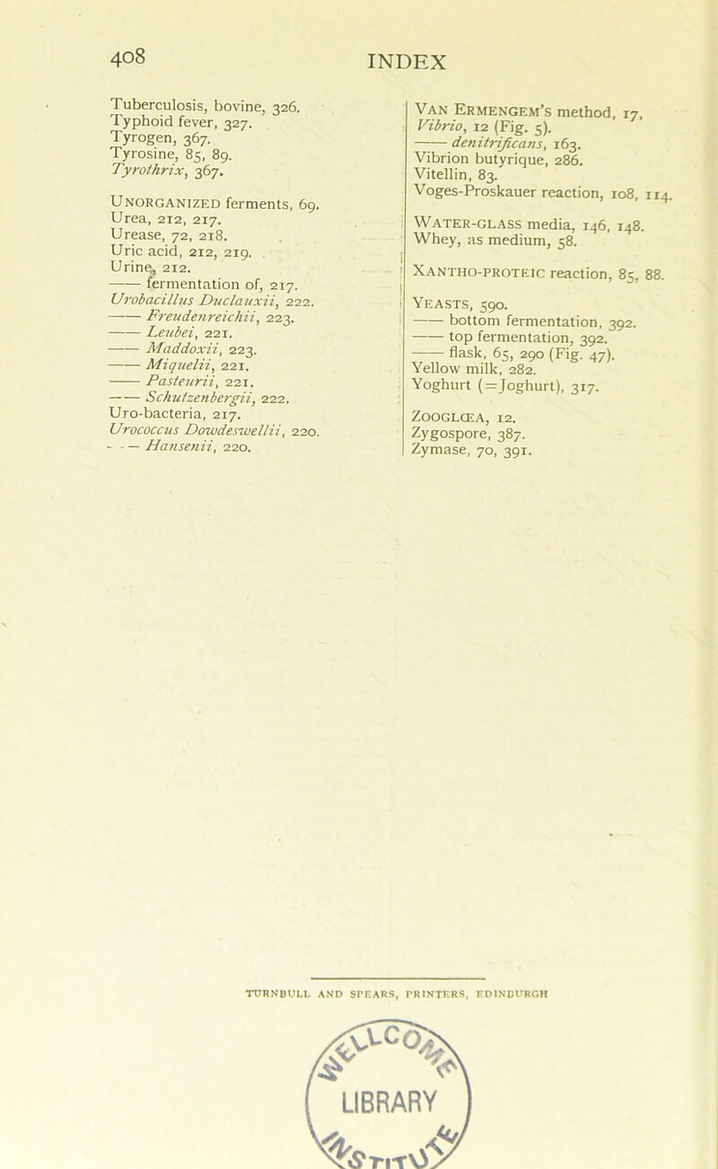 Tuberculosis, bovine, 326. Typhoid fever, 327. Tyrogen, 367. Tyrosine, 85, 89. Tyrothrix, 367. Unorganized ferments, 69. Urea, 212, 217. Urease, 72, 218. Uric acid, 212, 2x9. Urine, 212. fermentation of, 217. Urobacillus Duclauxii, 222. Freuden reich ii, 223. Leubei, 221. Maddoxii, 223. Miquelii, 221. Pasteurii, 221. Schutzenbergii, 222. Uro-bacteria, 217. Urococcus Dowdesivellii, 220. - — Hansenii, 220. Van Ermengem’s method, 17, Vibrio, 12 (Fig. 5). denitrificans, 163. Vibrion butyrique, 286. Vitellin, 83. Voges-Proskauer reaction, 108, 114. Water-glass media, 146, 148. Whey, as medium, 58. Xantho-proteic reaction, 85, 88. Yeasts, 590. bottom fermentation, 392. top fermentation, 392. flask, 65, 290 (Fig. 47). Yellow milk, 282. Yoghurt (=Joghurt), 317. Zooglcea, 12. Zygospore, 387. Zymase, 70, 391. TURNBULL AND SrHARS, PRINTERS, EDINBURGH % LIBRARY