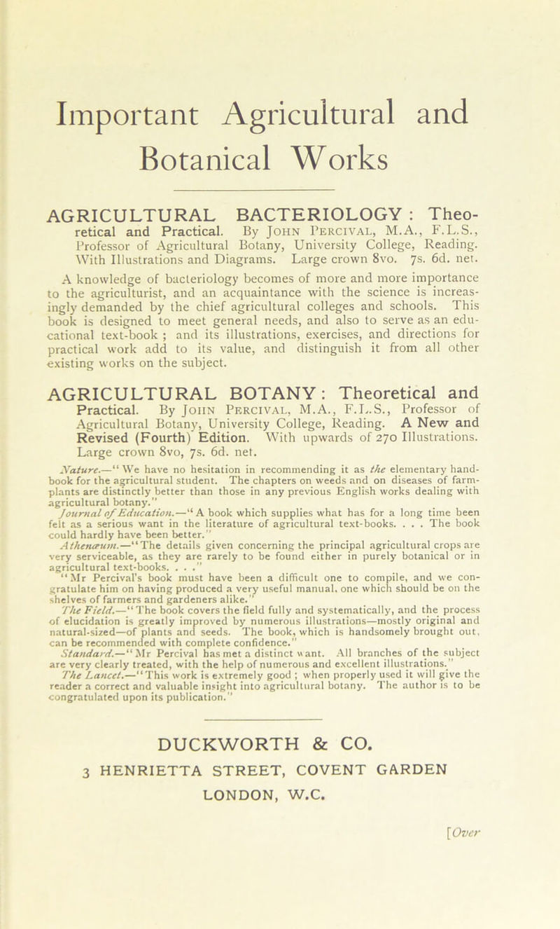 Important Agricultural and Botanical Works AGRICULTURAL BACTERIOLOGY : Theo- retical and Practical. By John Percival, M.A., F.L.S., Professor of Agricultural Botany, University College, Reading. With Illustrations and Diagrams. Large crown 8vo. 7s. 6d. net. A knowledge of bacteriology becomes of more and more importance to the agriculturist, and an acquaintance with the science is increas- ingly demanded by the chief agricultural colleges and schools. This book is designed to meet general needs, and also to serve as an edu- cational text-book ; and its illustrations, exercises, and directions for practical work add to its value, and distinguish it from all other existing works on the subject. AGRICULTURAL BOTANY: Theoretical and Practical. By John Percival, M.A., F.L.S., Professor of Agricultural Botany, University College, Reading. A New and Revised (Fourth) Edition. With upwards of 270 Illustrations. Large crown 8vo, 7s. 6d. net. Xature.—“ We have no hesitation in recommending it as the elementary hand- book for the agricultural student. The chapters on weeds and on diseases of farm- plants are distinctly better than those in any previous English works dealing with agricultural botany. Journaloj'Education.—“ A book which supplies what has for a long time been felt as a serious want in the literature of agricultural text-books. . . . The book could hardly have been better. Alheneeum.—“The details given concerning the principal agricultural.crops are very serviceable, as they are rarely to be found either in purely botanical or in agricultural text-books. ...” “ Mr Percival's book must have been a difficult one to compile, and we con- gratulate him on having produced a very useful manual, one which should be on the shelves of farmers and gardeners alike. ” The Field.—“ The book covers the field fully and systematically, and the process of elucidation is greatly improved by numerous illustrations—mostly original and natural-sized—of plants and seeds. The book, which is handsomely brought out, can be recommended with complete confidence.” Standard.—“Mr Percival has met a distinct want. All branches of the subject are very clearly treated, with the help of numerous and excellent illustrations.  The Lancet.—“This work is extremely good ; when properly used it will give the reader a correct and valuable insight into agricultural botany. The author is to he congratulated upon its publication.” DUCKWORTH & CO. 3 HENRIETTA STREET, COVENT GARDEN LONDON, W.C. [Over