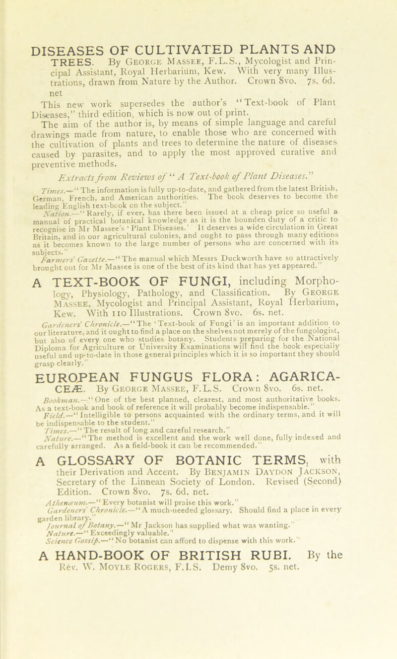 DISEASES OF CULTIVATED PLANTS AND TREES. By George Massee, F.L.S., Mycologist and Prin- cipal Assistant, Royal Herbarium, Kew. With very many Illus- trations, drawn from Nature by the Author. Crown 8vo. 7s. 6d. net This new work supersedes the author’s “Text-book of Plant Diseases,” third edition, which is now out of print. The aim of the author is, by means of simple language and careful drawings made from nature, to enable those who are concerned with the cultivation of plants and trees to determine the nature of diseases caused by parasites, and to apply the most approved curative and preventive methods. Extracts from Reviews of “ A Text-book of Plant Diseases Times.— The information is fully up-to-date, nnd gathered from the latest British, German, French, and American authorities. The book deserves to become the leading English text-book on the subject.” Nation.—“Rarely, if ever, has there been issued at a cheap price so useful a manual of practical botanical knowledge as it is the bounden duty of a critic to recognise in Mr Massee’s ‘ Plant Diseases.’ It deserves a wide circulation in Great Britain, and in our agricultural colonies, and ought to pass through many editions as it becomes known to the large number of persons who are concerned with its SU^armers' Gazette.—“ The manual which Messrs Duckworth have so attractively brought out for Air Massee is one of the best of its kind that has yet appeared.” A TEXT-BOOK OF FUNGI, including Morpho- logy, Physiology, Pathology, and Classification. By George Massee, Mycologist and Principal Assistant, Royal Herbarium, Kew. With no Illustrations. Crown 8vo. 6s.net. Gardeners Chronicle.—“The ‘Text-book of Fungi’ is an important addition to our literature, and it ought to find a place on the shelves not merely of the fungologist, but also of every one who studies botany. Students preparing for the National Diploma for Agriculture or University Examinations will find the book especiaiiy useful and up-to-date in those general principles which it is so important they should grasp clearly.” EUROPEAN FUNGUS FLORA: AGARICA- CEiSi. By George Massee, F. L.S. Crown 8vo. 6s. net. Bookman.—“One of the best planned, clearest, and most authoritative books. As a text-book and book of reference it will probably become indispensable.” Field.—“Intelligible to persons acquainted with the ordinary terms, and it will be indispensable to the student.” Times.—“The result of long and careful research.” Nature.—“The method is excellent and the work well done, fully indexed and carefully arranged. As a field-book it can be recommended.” A GLOSSARY OF BOTANIC TERMS, with their Derivation and Accent. By Benjamin Daydon Jackson, Secretary of the Linnean Society of London. Revised (Second) Edition. Crown 8vo. 7s. 6d. net. Athetupum.— “ Every botanist will praise this work.” Gardeners Chronicle.—“A much-needed glossary. Should find a place in every garden library.” Journal of Botany.— Mr Jackson has supplied what was wanting.' Nature.—“Exceedingly valuable.” Science Gossip.—“No botanist can afford to dispense with this work. A HAND-BOOK OF BRITISH RUBI. By the Rev. W. Moylf, Rogers, F.I.S. Demy 8vo. 5s. net.