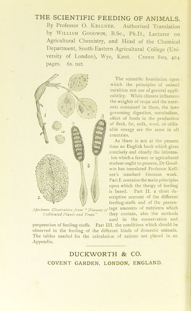 THE SCIENTIFIC FEEDING OF ANIMALS. By Professor 0. Kellner. Authorised Translation by William Goodwin, B.Sc., Ph.D., Lecturer on Agricultural Chemistry, and Head of the Chemical Department, South-Eastern Agricultural College (Uni- versity of London), Wye, Kent. Crown 8vo, 404 pages. 6s. net. The scientific foundation upon which the principles of animal nutrition rest are of general appli- cability. While climate influences the weights of crops and the nutri- ents contained in them, the laws governing digestion, metabolism, effect of foods in the production of flesh, fat, milk, wool, or utilis- able energy are the same in all countries. As there is not at the present time an English book which gives concisely and clearly the informa- ion which a farmer or agricultural student ought to possess, Dr Good- win has translated Professor Kell- ner’s standard German work. Part I. contains the main principles upon which the thecyy of feeding is based. Part II. a short de- scriptive account of the different feeding-stuff's and of the percen- Sficcimen Illustration from “ Diseases of taSe amounts of nutrients which Cultivated Plants and Trees. they contain, also the methods used in the conservation and preparation of feeding-stuffs. Part III. the conditions which should be observed in the feeding of the different kinds of domestic animals. The tables needed for the calculation of rations are placed in an Appendix. DUCKWORTH & CO. COVENT GARDEN, LONDON, ENGLAND.