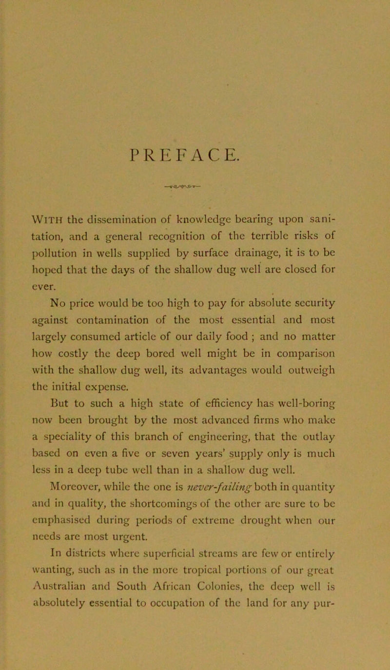 P R E FACE. With the dissemination of knowledge bearing upon sani- tation, and a general recognition of the terrible risks of pollution in wells supplied by surface drainage, it is to be hoped that the days of the shallow dug well are closed for ever. No price would be too high to pay for absolute security against contamination of the most essential and most largely consumed article of our daily food ; and no matter how costly the deep bored well might be in comparison with the shallow dug well, its advantages would outweigh the initial expense. But to such a high state of efficiency has well-boring now been brought by the most advanced firms who make a speciality of this branch of engineering, that the outlay based on even a five or seven years’ supply only is much less in a deep tube well than in a shallow dug well. Moreover, while the one is never-failing\io'Cs\ in quantity and in quality, the shortcomings of the other are sure to be emphasised during periods of extreme drought when our needs are most urgent. In districts where superficial streams are few or entirely wanting, such as in the more tropical portions of our great Australian and South African Colonies, the deep well is absolutely essential to occupation of the land for any pur-