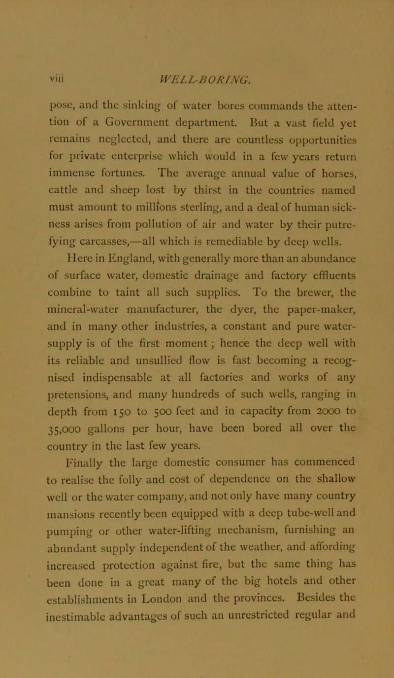 pose, and the sinking of water bores commands the atten- tion of a Government department. But a vast field yet remains neglected, and there are countless opportunities for jnivate enterprise which would in a few years return immense fortunes. The average annual value of horses, cattle and sheep lost by thirst in the countries named must amount to millions sterling, and a deal of human sick- ness arises from pollution of air and water by their putre- fying carcasse.s,—all which is remediable by deep wells. Here in England, with generally more than an abundance of surface water, domestic drainage and factory effluents combine to taint all such supplies. To the brewer, the mineral-water manufacturer, the dyer, the paper-maker, and in many other industries, a constant and pure water- supply is of the first moment; hence the deep well with its reliable and unsullied flow is fast becoming a recog- nised indispensable at all factories and works of any pretensions, and many hundreds of such wells, ranging in depth from 150 to 500 feet and in capacity from 2000 to 35,000 gallons per hour, have been bored all over the country in the last few years. Finally the large domestic consumer has commenced to realise the folly and cost of dependence on the shallow well or the water company, and not only have many country mansions recently been equipped with a deep tube-well and pumping or other water-lifting mechanism, furnishing an abundant supply independent of the weather, and affording increased protection against fire, but the same thing has been done in a great many of the big hotels and other establishments in London and the provinces. Besides the inestimable advantages of such an unrestricted regular and