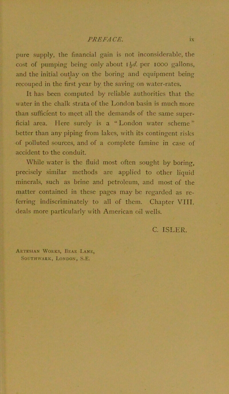 pure supply, the financial gain is not inconsiderable, the cost of pumping being only about i\d. per looo gallons, and the initial outlay on the boring and equipment being recouped in the first year by the saving on water-rates. It has been computed by reliable authorities that the water in the chalk strata of the London basin is much more than sufifiefent to meet all the demands of the same super- ficial area. Here surely is a “ London water scheme ” better than any piping from lakes, with its contingent risks of polluted sources, and of a complete famine in case of accident to the conduit. While water is the fluid most often sought by boring, precisely similar methods are applied to otlier liquid minerals, such as brine and petroleum, and most of the matter contained in these pages may be regarded as re- ferring indiscriminately to all of them. Chapter VIII. deals more particularly with American oil wells. C. ISLER. Artesian Works, Uear Lane, Southwark, London, S.E.