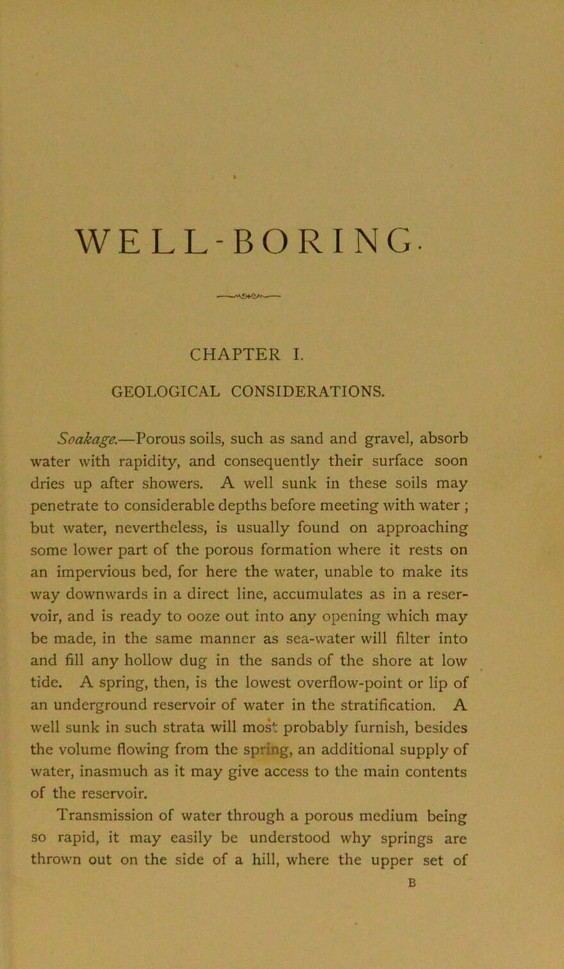 CHAPTER I. GEOLOGICAL CONSIDERATIONS. Soakage.—Porous soils, such as sand and gravel, absorb water with rapidity, and consequently their surface soon dries up after showers. A well sunk in these soils may penetrate to considerable depths before meeting with water ; but water, nevertheless, is usually found on approaching some lower part of the porous formation where it rests on an impervious bed, for here the water, unable to make its way downwards in a direct line, accumulates as in a reser- voir, and is ready to ooze out into any opening which may be made, in the same manner as sea-water will filter into and fill any hollow dug in the sands of the shore at low tide. A spring, then, is the lowest overflow-point or lip of an underground reservoir of water in the stratification. A well sunk in such strata will most probably furnish, besides the volume flowing from the spring, an additional supply of water, inasmuch as it may give access to the main contents of the reservoir. Transmission of water through a porous medium being so rapid, it may easily be understood why springs are thrown out on the side of a hill, where the upper set of B