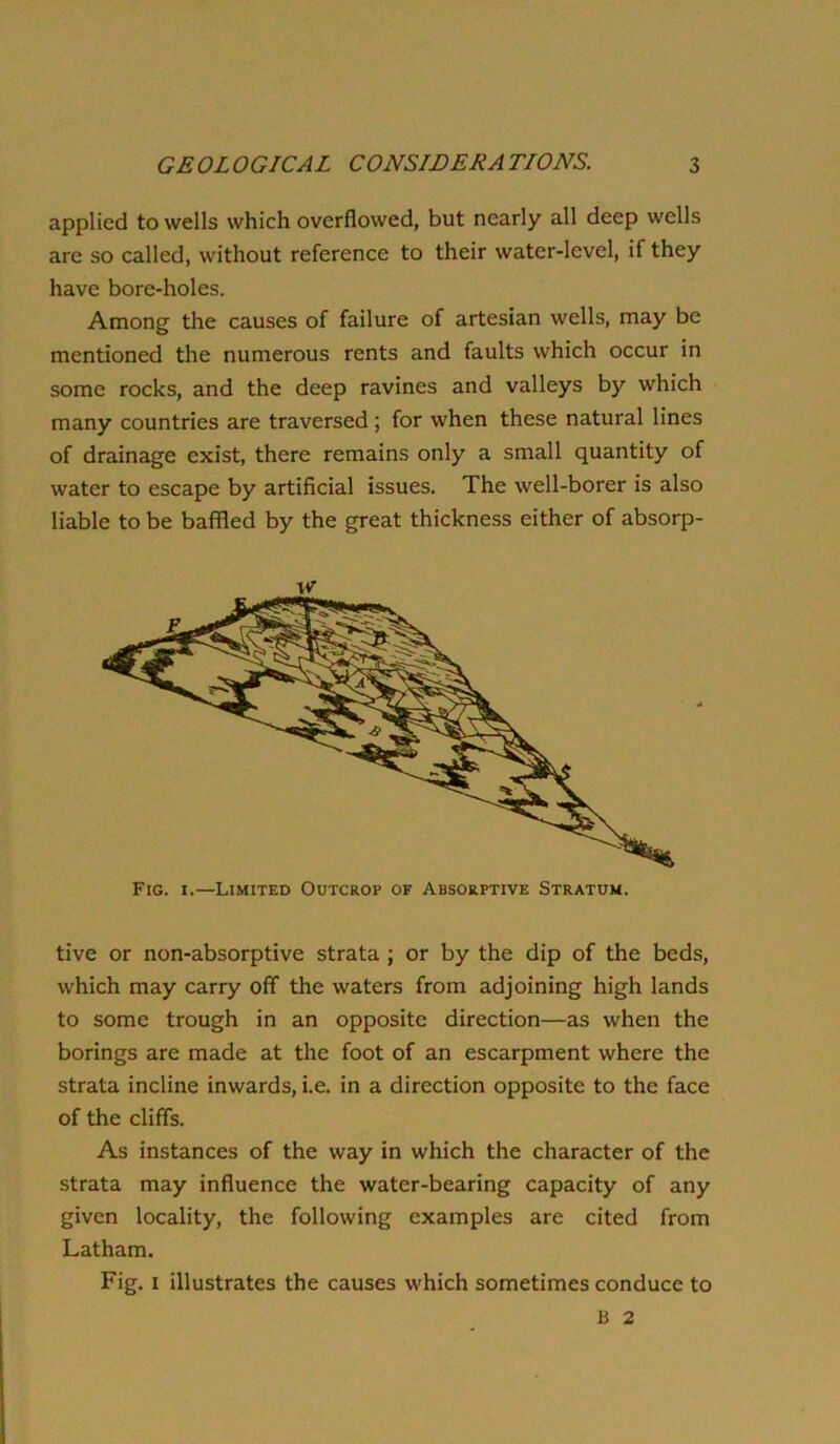 applied to wells which overflowed, but nearly all deep wells are so called, without reference to their water-level, if they have bore-holes. Among the causes of failure of artesian wells, may be mentioned the numerous rents and faults which occur in some rocks, and the deep ravines and valleys by which many countries are traversed; for when these natural lines of drainage exist, there remains only a small quantity of water to escape by artificial issues. The well-borer is also liable to be baffled by the great thickness either of absorp- Fig. I.—Limited Outcrop of Absorptive Stratum. tive or non-absorptive strata ; or by the dip of the beds, which may carry off the waters from adjoining high lands to some trough in an opposite direction—as when the borings are made at the foot of an escarpment where the strata incline inwards, i.e. in a direction opposite to the face of the cliffs. As instances of the way in which the character of the strata may influence the water-bearing capacity of any given locality, the following examples are cited from Latham. Fig. I illustrates the causes which sometimes conduce to B 2