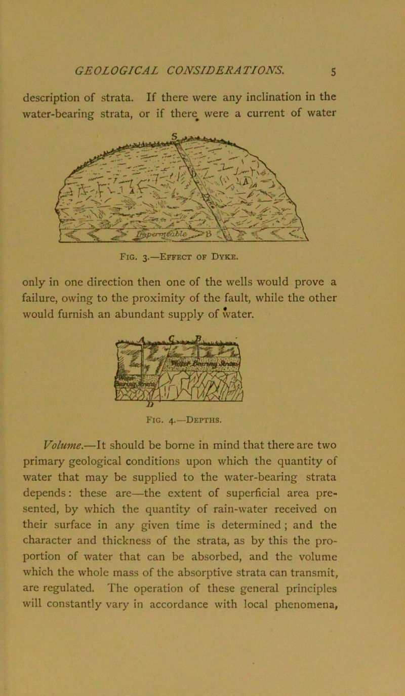 description of strata. If there were any inclination in the water-bearing strata, or if there^ were a current of water only in one direction then one of the wells would prove a failure, owing to the proximity of the fault, while the other would furnish an abundant supply of water. Volume.—It should be borne in mind that there are two primary geological conditions upon which the quantity of water that may be supplied to the water-bearing strata depends: these are—the extent of superficial area pre- sented, by which the quantity of rain-water received on their surface in any given time is determined ; and the character and thickness of the strata, as by this the pro- portion of water that can be absorbed, and the volume which the whole mass of the absorptive strata can transmit, are regulated. The operation of these general principles will constantly vary in accordance with local phenomena,