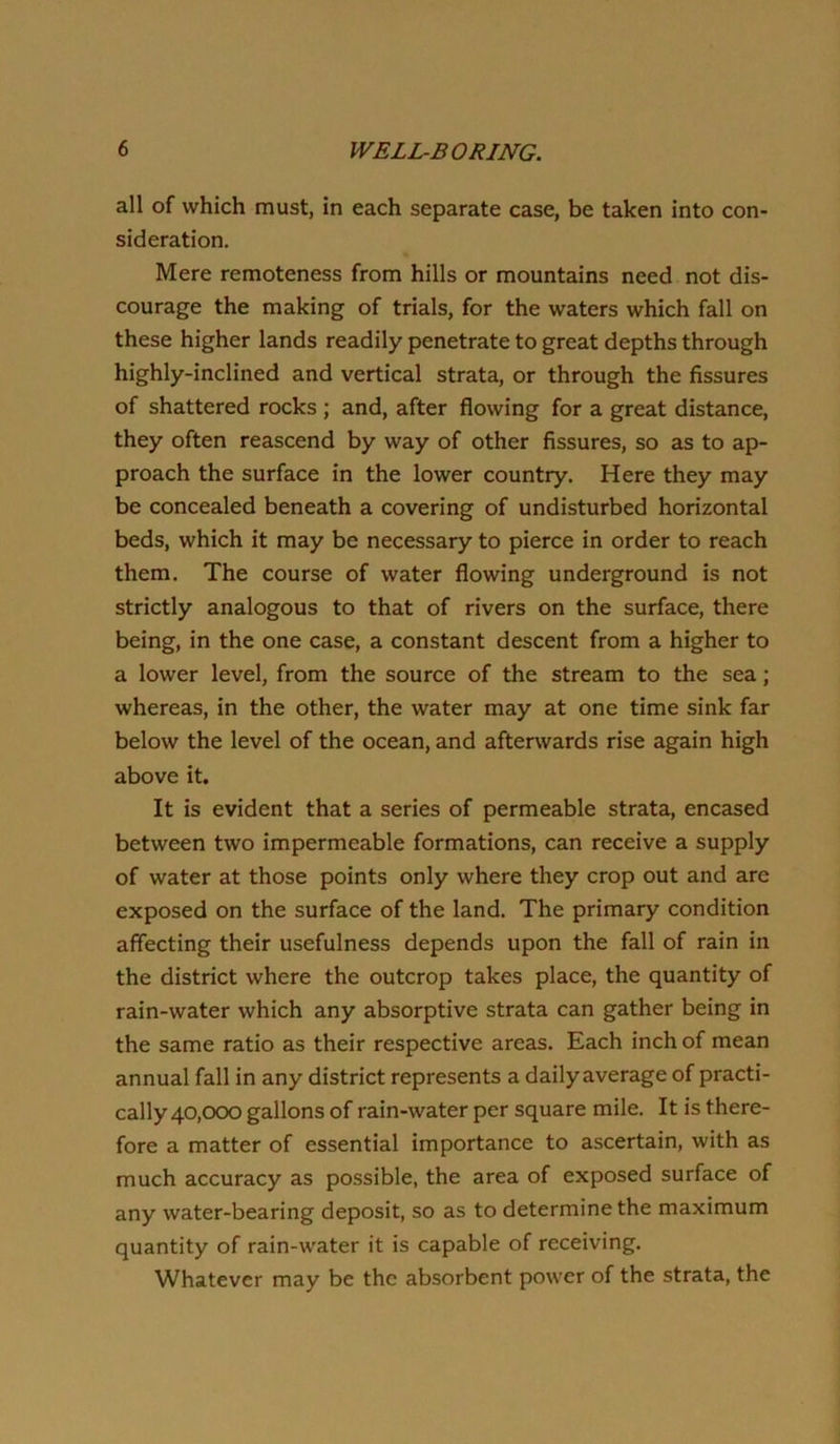 all of which must, in each separate case, be taken into con- sideration. Mere remoteness from hills or mountains need not dis- courage the making of trials, for the waters which fall on these higher lands readily penetrate to great depths through highly-inclined and vertical strata, or through the fissures of shattered rocks ; and, after flowing for a great distance, they often reascend by way of other fissures, so as to ap- proach the surface in the lower country. Here they may be concealed beneath a covering of undisturbed horizontal beds, which it may be necessary to pierce in order to reach them. The course of water flowing underground is not strictly analogous to that of rivers on the surface, there being, in the one case, a constant descent from a higher to a lower level, from the source of the stream to the sea; whereas, in the other, the water may at one time sink far below the level of the ocean, and afterwards rise again high above it. It is evident that a series of permeable strata, encased between two impermeable formations, can receive a supply of water at those points only where they crop out and are exposed on the surface of the land. The primary condition affecting their usefulness depends upon the fall of rain in the district where the outcrop takes place, the quantity of rain-water which any absorptive strata can gather being in the same ratio as their respective areas. Each inch of mean annual fall in any district represents a daily average of practi- cally 40,000 gallons of rain-water per square mile. It is there- fore a matter of essential importance to ascertain, with as much accuracy as possible, the area of exposed surface of any water-bearing deposit, so as to determine the maximum quantity of rain-water it is capable of receiving. Whatever may be the absorbent power of the strata, the