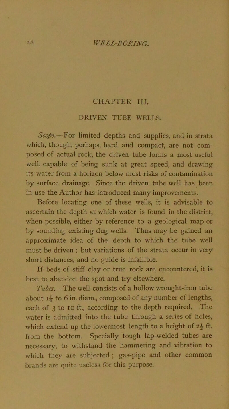 CHAPTER III. DRIVEN TUBE WELLS. Scope.—For limited depths and supplies, and in strata which, though, perhaps, hard and compact, are not com- posed of actual rock, the driven tube forms a most useful well, capable of being sunk at great speed, and drawing its water from a horizon below most risks of contamination by surface drainage. Since the driven tube well has been in use the Author has introduced many improvements. Before locating one of these wells, it is advisable to ascertain the depth at which water is found in the district, when possible, either by reference to a geological map or by sounding existing dug wells. Thus may be gained an approximate idea of the depth to which the tube well must be driven ; but variations of the strata occur in very short distances, and no guide is infallible. If beds of stiff clay or true rock are encountered, it is best to abandon the spot and try elsewhere. Tubes.—The well consists of a hollow wrought-iron tube about i|- to 6 in. diam., composed of any number of lengths, each of 3 to lO ft., according to the depth required. The water is admitted into the tube through a series of holes, which extend up the lowermost length to a height of ft. from the bottom. Specially tough lap-welded tubes are necessary, to withstand the hammering and vibration to which they are subjected ; gas-pipe and other common brands are quite useless for this purpose.