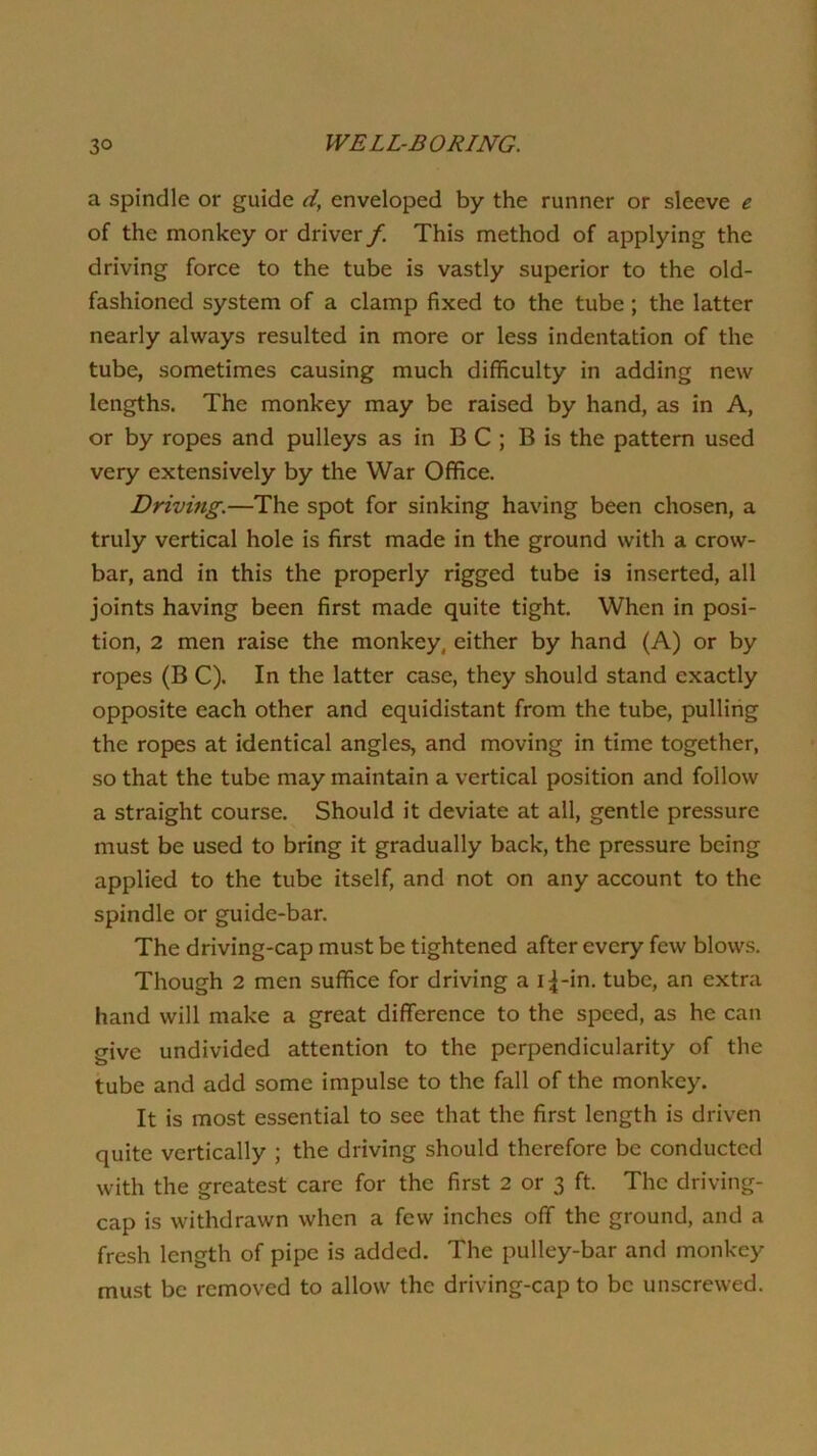 a spindle or guide d, enveloped by the runner or sleeve e of the monkey or driver /. This method of applying the driving force to the tube is vastly superior to the old- fashioned system of a clamp fixed to the tube; the latter nearly always resulted in more or less indentation of the tube, sometimes causing much difficulty in adding new lengths. The monkey may be raised by hand, as in A, or by ropes and pulleys as in B C ; B is the pattern used very extensively by the War Office. Driving.—The spot for sinking having been chosen, a truly vertical hole is first made in the ground with a crow- bar, and in this the properly rigged tube is inserted, all joints having been first made quite tight. When in posi- tion, 2 men raise the monkey, either by hand (A) or by ropes (B C). In the latter case, they should stand exactly opposite each other and equidistant from the tube, pulling the ropes at identical angles, and moving in time together, so that the tube may maintain a vertical position and follow a straight course. Should it deviate at all, gentle pressure must be used to bring it gradually back, the pressure being applied to the tube itself, and not on any account to the spindle or guide-bar. The driving-cap must be tightened after every few blows. Though 2 men suffice for driving a i^-in. tube, an extra hand will make a great difference to the speed, as he can give undivided attention to the perpendicularity of the tube and add some impulse to the fall of the monkey. It is most essential to see that the first length is driven quite vertically ; the driving should therefore be conducted with the greatest care for the first 2 or 3 ft. The driving- cap is withdrawn when a few inches off the ground, and a fresh length of pipe is added. The pulley-bar and monkey must be removed to allow the driving-cap to be unscrewed.