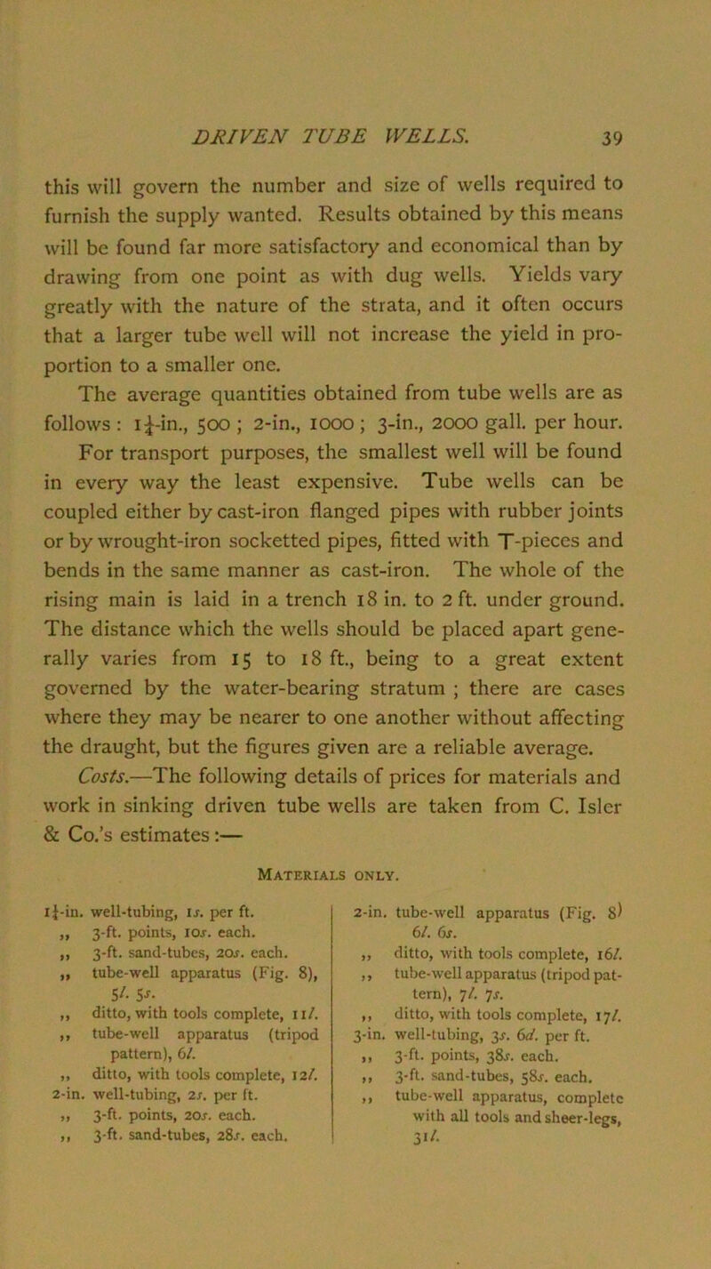 this will govern the number and size of wells required to furnish the supply wanted. Results obtained by this means will be found far more satisfactory and economical than by drawing from one point as with dug wells. Yields vary greatly with the nature of the strata, and it often occurs that a larger tube well will not increase the yield in pro- portion to a smaller one. The average quantities obtained from tube wells are as follows : i^-in., 500 ; 2-in., 1000 ; 3-in., 2000 gall, per hour. For transport purposes, the smallest well will be found in every way the least expensive. Tube wells can be coupled either by cast-iron flanged pipes with rubber joints or by wrought-iron socketted pipes, fitted with T-pieces and bends in the same manner as cast-iron. The whole of the rising main is laid in a trench 18 in. to 2 ft. under ground. The distance which the wells should be placed apart gene- rally varies from 15 to 18 ft., being to a great extent governed by the water-bearing stratum ; there are cases where they may be nearer to one another without affecting the draught, but the figures given are a reliable average. Costs.—The following details of prices for materials and work in sinking driven tube wells are taken from C. Isler & Co.’s estimates:— Materials only. li-in. well-tubing, is. per ft. „ 3-ft. points, loj. each. „ 3-ft. sand-tubes, 20s. each. „ tube-well apparatus (Fig. 8), $/. 5J. ,, ditto, with tools complete, II/. ,, tube-well apparatus (tripod pattern), 61. „ ditto, with tools complete, 12t. 2-in. well-tubing, 2s. per ft. ,, 3-ft. points, 20s. each. ,, 3-ft. sand-tubes, 2Ss. each. 2- in. tube-well apparatus (Fig. s) 6/. 6s. „ ditto, with tools complete, i6/. ,, tube-well apparatus (tripod pat- tern), 7/. 7j. ,, ditto, with tools complete, 17/. 3- in. well-tubing, 3^. 6(t. per ft. ,, 3-ft. points, 38J. each. ,, 3-ft. sand-tubes, 58^. each. ,, tube-well apparatus, complete with all tools and sheer-legs.