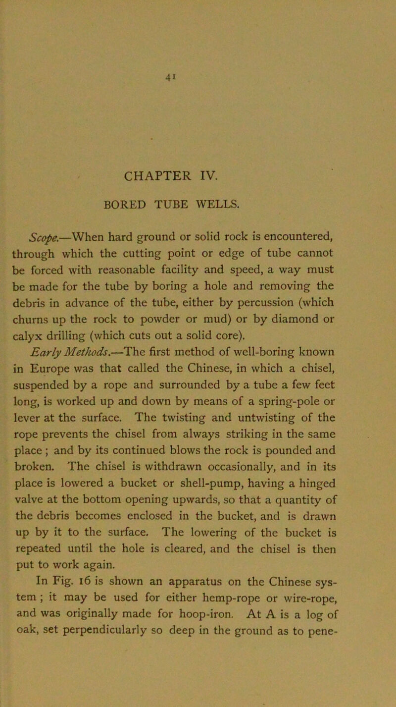 CHAPTER IV. BORED TUBE WELLS. Scope.—When hard ground or solid rock is encountered, through which the cutting point or edge of tube cannot be forced with reasonable facility and speed, a way must be made for the tube by boring a hole and removing the debris in advance of the tube, either by percussion (which churns up the rock to powder or mud) or by diamond or calyx drilling (which cuts out a solid core). Early Methods.—The first method of well-boring known in Europe was that called the Chinese, in which a chisel, suspended by a rope and surrounded by a tube a few feet long, is worked up and down by means of a spring-pole or lever at the surface. The twisting and untwisting of the rope prevents the chisel from always striking in the same place ; and by its continued blows the rock is pounded and broken. The chisel is withdrawn occasionally, and in its place is lowered a bucket or shell-pump, having a hinged valve at the bottom opening upwards, so that a quantity of the debris becomes enclosed in the bucket, and is drawn up by it to the surface. The lowering of the bucket is repeated until the hole is cleared, and the chisel is then put to work again. In Fig. 16 is shown an apparatus on the Chinese sys- tem ; it may be used for either hemp-rope or wire-rope, and was originally made for hoop-iron. At A is a log of oak, set perpendicularly so deep in the ground as to pene-