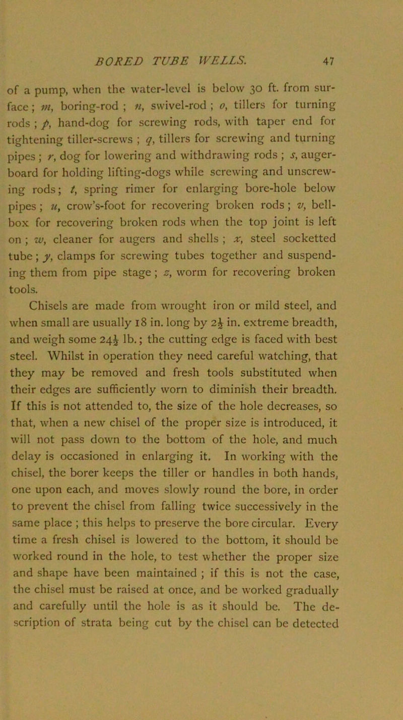 of a pump, when the water-level is below 30 ft. from sur- face ; m, boring-rod ; «, swivel-rod ; 0, tillers for turning rods ; p, hand-dog for screwing rods, with taper end for tightening tiller-screws ; tillers for screwing and turning pipes ; r, dog for lowering and withdrawing rods ; s, auger- board for holding lifting-dogs while screwing and unscrew- ing rods; t, spring rimer for enlarging bore-hole below pipes; u, crow’s-foot for recovering broken rods; v, bell- box for recovering broken rods when the top joint is left on ; w, cleaner for augers and shells ; x, steel socketted tube; y, clamps for screwing tubes together and suspend- ing them from pipe stage; z, worm for recovering broken tools. Chisels are made from wrought iron or mild steel, and when small are usually 18 in. long by 2^ in. extreme breadth, and weigh some 24^ lb.; the cutting edge is faced with best steel. Whilst in operation they need careful watching, that they may be removed and fresh tools substituted when their edges are sufficiently worn to diminish their breadth. If this is not attended to, the size of the hole decreases, so that, when a new chisel of the proper size is introduced, it will not pass down to the bottom of the hole, and much delay is occasioned in enlarging it. In working with the chisel, the borer keeps the tiller or handles in both hands, one upon each, and moves slowly round the bore, in order to prevent the chisel from falling twice successively in the same place ; this helps to preserve the bore circular. Every time a fresh chisel is lowered to the bottom, it should be worked round in the hole, to test whether the proper size and shape have been maintained ; if this is not the case, the chisel must be raised at once, and be w'orked gradually and carefully until the hole is as it should be. The de- scription of strata being cut by the chisel can be detected