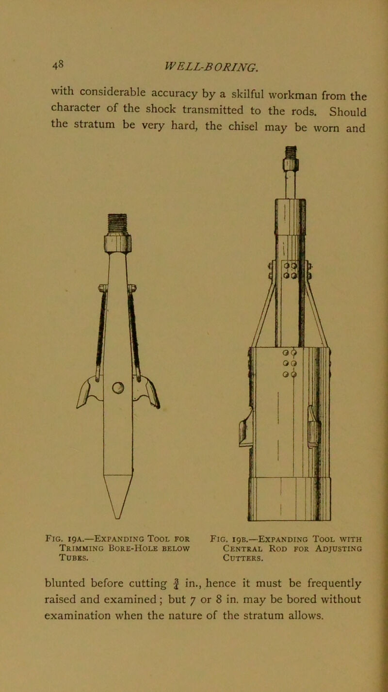 with considerable accuracy by a skilful workman from the character of the shock transmitted to the rods. Should the stratum be very hard, the chisel may be worn and Fig. 19A.—Expanding Tool for Fig. 19B.—Expanding Tool with Trimming Bore-Hole below Central Rod for Adjusting Tubes. Cutters. blunted before cutting | in., hence it must be frequently raised and examined; but 7 or 8 in. may be bored without examination when the nature of the stratum allows.