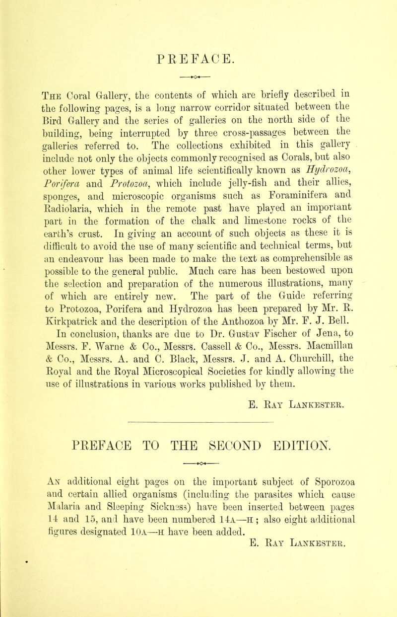 PREFACE. The Coral Gallery, the contents of which are briefly described in the following pages, is a long narrow corridor situated between the Bird Gallery and the series of galleries on the north side of the building, being interrupted by three cross-passages between the galleries referred to. The collections exhibited in this gallery include not only the objects commonly recognised as Corals, but also other lower types of animal life scientifically known as Hydrozoa, P or if era and Protozoa, which include jelly-fish and their allies, sponges, and microscopic organisms such as Foraminifera and Radiolaria, which in the remote past have played an important part in the formation of the chalk and limestone rocks of the earth’s crust. In giving an account of such objects as these it is difficult to avoid the use of many scientific and technical terms, but an endeavour has been made to make the text as comprehensible as possible to the general public. Much care has been bestowed upon the selection and preparation of the numerous illustrations, many of which are entirely new. The part of the Guide referring to Protozoa, Porifera and Hydrozoa has been prepared by Mr. R. Kirkpatrick and the description of the Anthozoa by Mr. F. J. Bell. In conclusion, thanks are due to Dr. Gustav Fischer of Jena, to Messrs. F. Warne & Co., Messrs. Cassell & Co., Messrs. Macmillan & Co., Messrs. A. and C. Black, Messrs. J. and A. Churchill, the Royal and the Royal Microscopical Societies for kindly allowing the use of illustrations in various works published by them. E. Ray Lankester. PREFACE TO THE SECOND EDITION. An additional eight pages on the important subject of Sporozoa and certain allied organisms (including the parasites which cause Malaria and Sleeping Sickness) have been inserted between pages 14 and 15, and have been numbered 14a—H ; also eight additional figures designated 10a—H have been added. E. Ray Lankester.