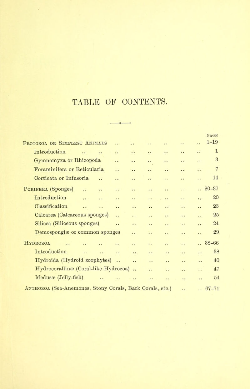 TABLE OF CONTENTS. Protozoa or Simplest Animals PAGE .. 1-19 Introduction 1 Gymnomyxa or Rhizopoda 8 Foraminifera or Reticularia 7 Oorticata or Infusoria 14 Poripera (Sponges) .. 20-37 Introduction 20 Glassification 23 Calcarea (Calcareous sponges) 25 Silicea (Siliceous sponges) 24 Demospongiae or common sponges 29 Hydrozoa .. 38-66 Introduction 38 Hydroida (Hydroid zoopliytes) .. 40 Hydrocorallinae (Coral-like Hydrozoa) .. 47 Medusae (Jelly-fish) .. 54 Anthozoa (Sea-Anemones, Stony Corals, Bark Corals, etc.) .. 67-71