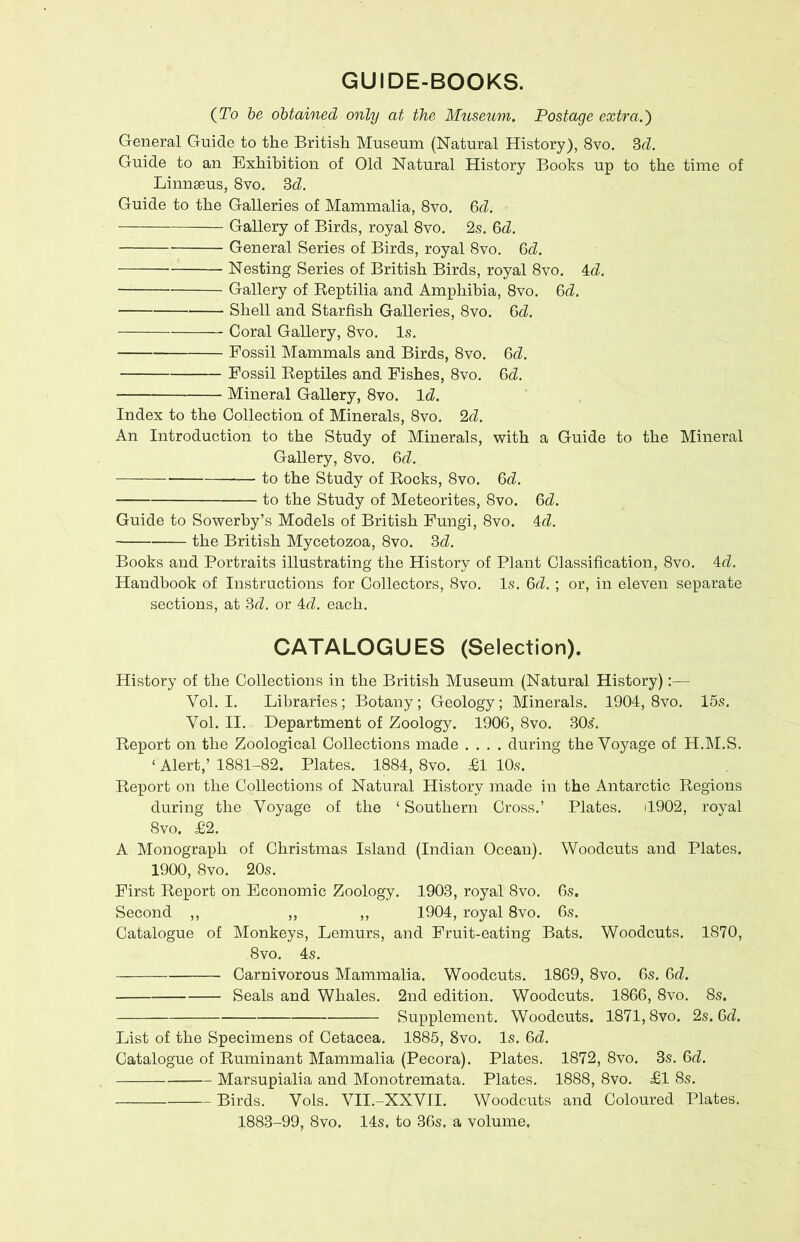 GUIDE-BOOKS. (To be obtained only at the Museum. Postage extra.} General Guide to the British Museum (Natural History), 8vo. 3d. Guide to an Exhibition of Old Natural History Books up to the time of Linnaeus, 8vo. 3d Guide to the Galleries of Mammalia, 8vo. 6d Gallery of Birds, royal 8vo. 2s. 6d General Series of Birds, royal 8vo. 6d. Nesting Series of British Birds, royal 8vo. 4d. Gallery of Beptilia and Amphibia, 8vo. 6d. Shell and Starfish Galleries, 8vo. 6d Coral Gallery, 8vo. Is. Fossil Mammals and Birds, 8vo. fid Fossil Reptiles and Fishes, 8vo. 6d Mineral Gallery, 8vo. Id. Index to the Collection of Minerals, 8vo. 2d. An Introduction to the Study of Minerals, with a Guide to the Mineral Gallery, 8vo. 6d — to the Study of Rocks, 8vo. 6d to the Study of Meteorites, 8vo. 6d. Guide to Sowerby’s Models of British Fungi, 8vo. 4d. the British Mycetozoa, 8vo. 3d Books and Portraits illustrating the History of Plant Classification, 8vo. 4d. Handbook of Instructions for Collectors, 8vo. Is. 6d ; or, in eleven separate sections, at 3d or 4d each. CATALOGUES (Selection). History of the Collections in the British Museum (Natural History):— Vol. I. Libraries; Botany; Geology; Minerals. 1904, 8vo. 15s. Yol. II. Department of Zoology. 1906, 8vo. 30s. Report on the Zoological Collections made .... during the Voyage of H.M.S. ‘ Alert,’ 1881-82. Plates. 1884, 8vo. £1 10s. Report on the Collections of Natural History made in the Antarctic Regions during the Voyage of the ‘ Southern Cross.’ Plates. il902, royal 8vo. £2. A Monograph of Christmas Island (Indian Ocean). Woodcuts and Plates. 1900, 8vo. 20s. First Report on Economic Zoology. 1903, royal 8vo. 6s. Second ,, ,, ,, 1904, royal 8vo. 6s. Catalogue of Monkeys, Lemurs, and Fruit-eating Bats. Woodcuts. 1870, 8vo. 4s. Carnivorous Mammalia. Woodcuts. 1869, 8vo. 6s. 6d Seals and Whales. 2nd edition. Woodcuts. 1866, 8vo. 8s. Supplement. Woodcuts. 1871,8vo. 2s. 6d List of the Specimens of Cetacea. 1885, 8vo. Is. 6d Catalogue of Ruminant Mammalia (Pecora). Plates. 1872, 8vo. 3s. 6d Marsupialia and Monotremata. Plates. 1888, 8vo. £1 8s. Birds. Vols. VII.-XXVII. Woodcuts and Coloured Plates. 1883-99, 8vo. 14s, to 36s, a volume.