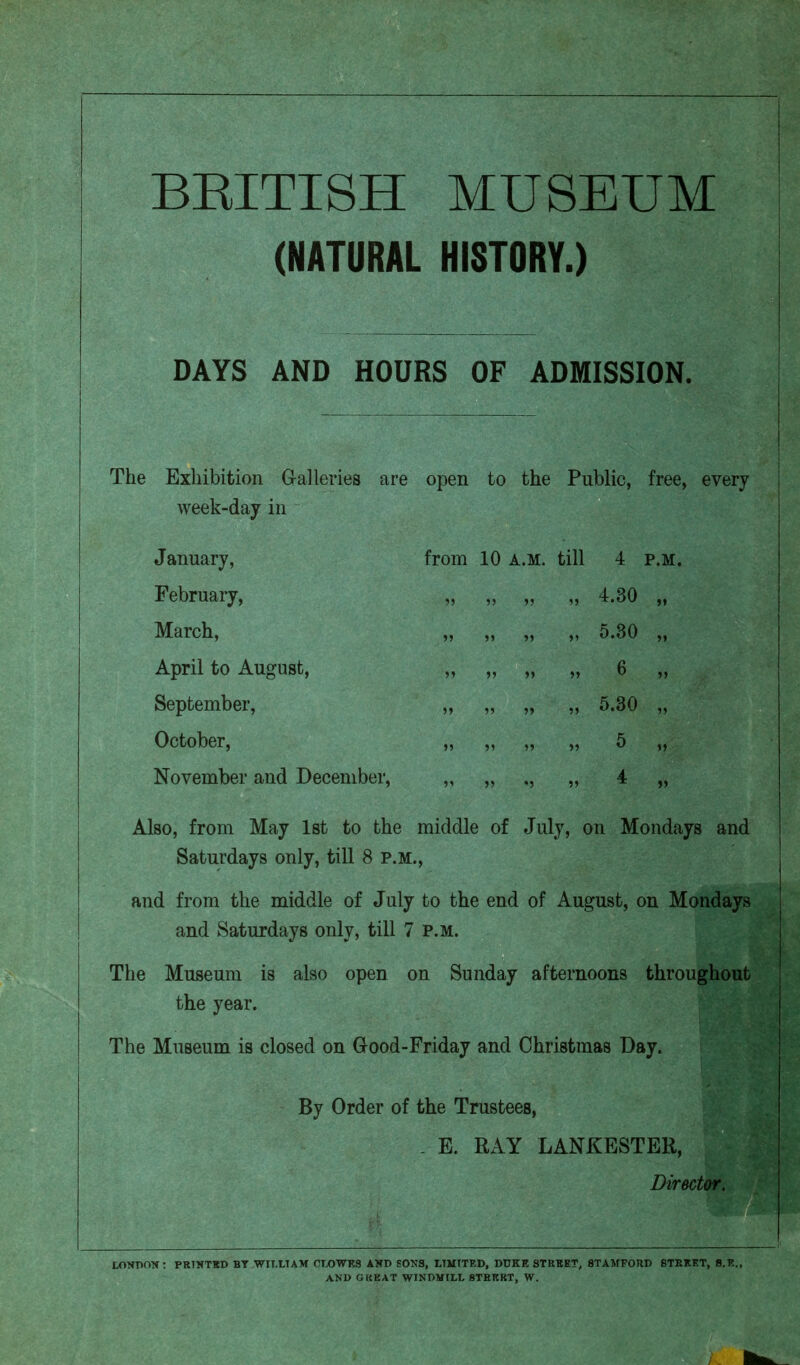 BRITISH MUSEUM (NATURAL HISTORY.) DAYS AND HOURS OF ADMISSION. The Exhibition Galleries are open to the Public, free, every week-day in January, February, March, April to August, September, October, November and December, from 10 a.m. till 4 p.m. » » >5 15 4*30 ,, ,, „ ,, 5.30 » » » „ 6 ,, ,, ,, ,, 5.30 >5 55 55 55 b 4 Also, from May 1st to the middle of July, on Mondays and Saturdays only, till 8 p.m., and from the middle of July to the end of August, on Mondays and Saturdays only, till 7 p.m. The Museum is also open on Sunday afternoons throughout the year. The Museum is closed on Good-Friday and Christmas Day. By Order of the Trustees, . E. RAY LANKESTER, Director. LONDON: PRINTED BY WILLIAM CLOWES AND EONS, LIMITED, DUKE STREET, STAMFORD STREET, S.E., AND GREAT WINDMILL 8TRTSRT, W.