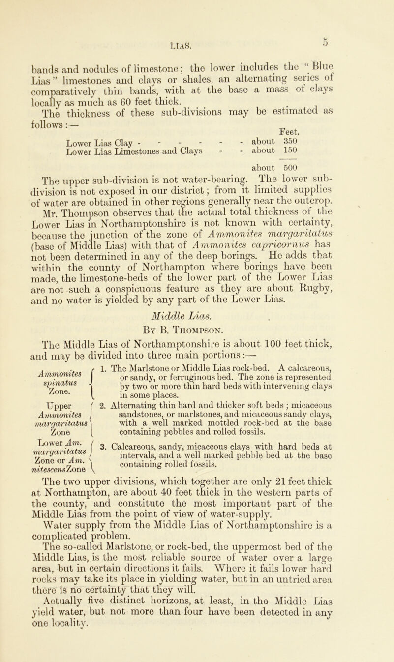 bands and nodules of limestone; the lower includes the “ Blue Lias ” limestones and clays or shales, an alternating series of comparatively thin bands, with at the base a mass of clays locally as much as 60 feet thick. . . The thickness of these sub-divisions may be estimated as follows:— „ Feet. Lower Lias Clay - about 350 Lower Lias Limestones and Clays - - about 150 about 500 The upper sub-division is not water-bearing. The lower sub- division is not exposed in our district; from it limited supplies of water are obtained in other regions generally near the outcrop. Mr. Thompson observes that the actual total thickness of the Lower Lias in Northamptonshire is not known with certainty, because the junction of the zone of Ammonites margaritatus (base of Middle Lias) with that of Ammonites capricornus has not been determined in any of the deep borings.. He adds that within the county of Northampton where borings have been made, the limestone-beds of the lower part of the Lower Lias are not such a conspicuous feature as they are about Kugby, and no water is yielded by any part of the Lower Lias. Middle Lias. By B. Thompson. The Middle Lias of Northamptonshire is about 100 feet thick, and may be divided into three main portions Ammonites spinatus Zone. Upper Ammonites margaritatus Zone 1. The Marlstone or Middle Lias rock-bed. A calcareous, or sandy, or ferruginous bed. The zone is represented by two or more thin hard beds with intervening clays in some places. 2. Alternating thin hard and thicker soft beds; micaceous sandstones, or marlstones, and micaceous sandy clays, with a well marked mottled rock-bed at the base containing pebbles and rolled fossils. Lower Am. margaritatus Zone or Am. nitescensZonQ 3. Calcareous, sandy, micaceous clays with hard beds at intervals, and a well marked pebble bed at the base containing rolled fossils. The two upper divisions, which together are only 21 feet thick at Northampton, are about 40 feet thick in the western parts of the county, and constitute the most important part of the Middle Lias from the point of view of water-supply. Water supply from the Middle Lias of Northamptonshire is a complicated problem. The so-called Marlstone, or rock-bed, the uppermost bed of the Middle Lias, is the most reliable source of water over a large area, but in certain directions it fails. Where it fails lower hard rocks may take its place in yielding water, but in an untried area there is no certainty that they will. Actually five distinct horizons, at least, in the Middle Lias yield water, but not more than four have been detected in any