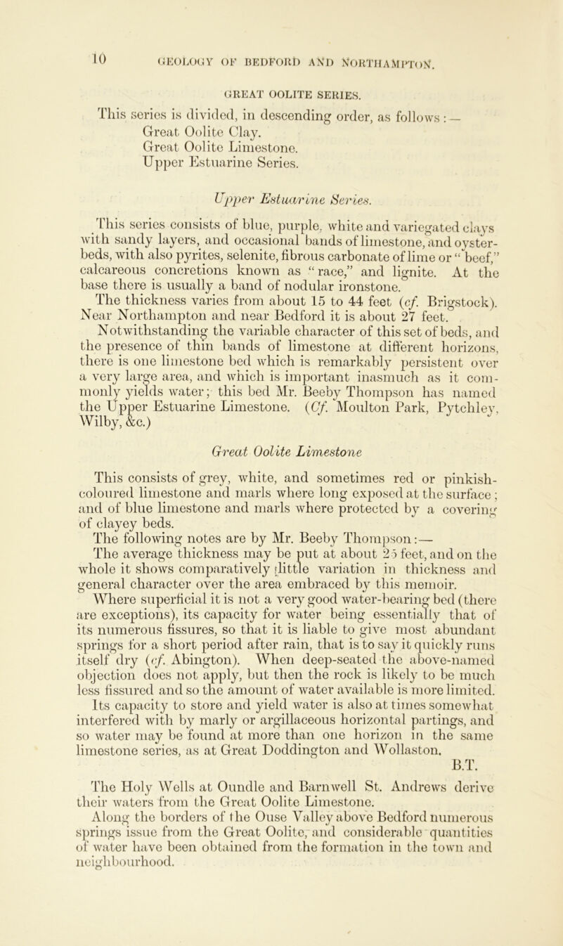 GREAT OOLITE SERIES. This series is divided, in descending order, as follows: — Great Oolite Clay. Great Oolite Limestone. Upper Estuarine Series. Upper Estuarine Series. This series consists of blue, purple, white and variegated clays with sandy layers, and occasional bands of limestone, and oyster- beds, with also pyrites, selenite, fibrous carbonate of lime or “beef,” calcareous concretions known as “ race,” and lignite. At the base there is usually a band of nodular ironstone. The thickness varies from about 15 to 44 feet (cf. Brigstock). Near Northampton and near Bedford it is about 27 feet. Notwithstanding the variable character of this set of beds, and the presence of thin bands of limestone at different horizons, there is one limestone bed which is remarkably persistent over a very large area, and which is important inasmuch as it com- monly yields water; this bed Mr. Beeby Thompson has named the Upper Estuarine Limestone. (Cf. Moulton Park, Pvtclilev, Wilbyf&c.) Great Oolite Limestone This consists of grey, white, and sometimes red or pinkish- coloured limestone and marls where long exposed at the surface; and of blue limestone and marls where protected by a covering of clayey beds. The following notes are by Mr. Beeby Thompson:— The average thickness may be put at about 2 5 feet, and on the whole it shows comparatively [little variation in thickness and general character over the area embraced by this memoir. Where superficial it is not a very good water-bearing bed (there are exceptions), its capacity for water being essentially that of its numerous fissures, so that it is liable to give most abundant springs for a short period after rain, that is to say it quickly runs itself dry (cf. Abington). When deep-seated the above-named objection does not apply, but then the rock is likely to be much less fissured and so the amount of water available is more limited. Its capacity to store and yield water is also at times somewhat interfered with by marly or argillaceous horizontal partings, and so water may be found at more than one horizon in the same limestone series, as at Great Doddington and Wollaston. BT. The Holy Wells at Oundle and Barnwell St. Andrews derive their waters from the Great Oolite Limestone. Along the borders of the Ouse Valley above Bedford numerous springs issue from the Great Oolite, and considerable quantities of water have been obtained from the formation in the town and neighbourhood.