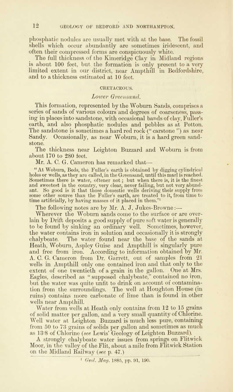 phosphatic nodules are usually met with at the base. The fossil shells which occur abundantly are sometimes iridescent, and often their compressed forms are conspicuously white. The full thickness of the Kimeridge Clay in Midland regions is about 100 feet, but the formation is only present to a very limited extent in our district, near Ampthill in Bedfordshire, and to a thickness estimated at 10 feet. CRETACEOUS. Lower Greensand. This formation, represented by the Woburn Sands, comprises a series of sands of various colours and degrees of coarseness, pass- ing in places into sandstone, with occasional bands of clay, Fuller’s earth, and also phosphatic nodules and pebbles as at Potton. The sandstone is sometimes a hard red rock (“ carstone ”) as near Sandy. Occasionally, as near Woburn, it is a hard green sand- stone. The thickness near Leighton Buzzard and Woburn is from about 170 to 280 feet. Mr. A. C. G. Cameron has remarked that— “At Woburn, Beds, the Fuller’s earth is obtained by digging cylindrical holes or wells, as they are called, in the Greensand, until this marl is reached. Sometimes there is water, ot'tener not; but when there is, it is the finest and sweetest in the country, very clear, never failing, but not very abund- ant. So good is it that those domestic wells deriving their supply from some other source than the Fuller’s earth, are treated to it, from time to time artificially, by having masses of it placed in them.”1 The following notes are by Mr. A. J. Jukes-Browne:— Wherever the AVoburn sands come to the surface or are over- lain by Drift deposits a good supply of pure soft water is generally to be found by sinking an ordinary well. Sometimes, however, the water contains iron in solution and occasionally it is strongly chalybeate. The water found near the base of the sands at Heath, Woburn, Aspley Guise and Ampthill is singularly pure and free from iron. According to information obtained by Air. A. C. G. Cameron from Dr. Garrett, out of samples from 21 wells in Ampthill only one contained iron and that only to the extent of one twentieth of a grain in the gallon. One at Mrs. Eagles, described as “ supposed chalybeate,” contained no iron, but the water was quite unfit to drink on account of contamina- tion from the surroundings. The well at Houghton House (in ruins) contains more carbonate of lime than is found in other wells near Ampthill. Water from wells at Heath only contains from 12 to 15 grains of solid matter per gallon, and a very small quantity of Chlorine. Well water at Leighton Buzzard is much less pure, containing from 50 to 78 grains of solids per gallon and sometimes as much as 13'8 of Chlorine (see Lewis’ Geology of Leighton Buzzard). A strongly chalybeate water issues from springs on Flit wick Moor, in the valley of the Flit, about a mile from Fiitwick Station on the Alidland Railway (see p. 47.) 1 Geol. Mar/. 1885, pp. 91, 190.