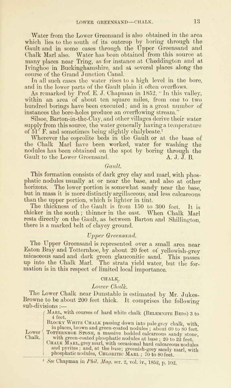 Water from the Lower Greensand is also obtained in the area which lies to the south of its outcrop by boring through the Gault and in some cases through the Upper Greensand and Chalk Marl also. Water has been obtained from this source at many places near Tring, as for instance at Cheddingtcn and at Ivinghoe in Buckinghamshire, and at several places along the course of the Grand Junction Canal. In all such cases the water rises to a high level in the bore, and in the lower parts of the Gault plain it often overflows. As remarked by Prof. E. J. Chapman in 1852, c; In this valley, within an area of about ten square miles, from one to two hundred borings have been executed; and in a great number of instances the bore-holes produce an overflowing stream.” Silsoe, Barton-in-the-Clay, and other villages derive their water supply from this source, the water generally having a temperature of 51° F. and sometimes being slightly chalybeate.1 Wherever the coprolite beds in the Gault or at the base of the Chalk Marl have been worked, water for washing the nodules has been obtained on the spot by boring through the Gault to the Lower Greensand. A. J. J. B. Gault. This formation consists of dark grey clay and marl, with phos- phatic nodules usually at or near the base, and also at other horizons. The lower portion is somewhat sandy near the base, but in mass it is more distinctly argillaceous, and less calcareous than the upper portion, which is lighter in tint. The thickness of the Gault is from 150 to 300 feet. It is thicker in the south; thinner in the east. When Chalk Marl rests directly on the Gault, as between Barton and Shillington, there is a marked belt of clayey ground. Upper Greensand. The Upper Greensand is represented over a small area near Eaton Bray and Totternhoe, by about 20 feet of yellowish-grey micaceous sand and dark green glauconitic sand. This passes up into the Chalk Marl. The strata yield water, but the for- mation is in this respect of limited local importance. CHALK. Lower Chalk. The Lower Chalk near Dunstable is estimated by Mr. Jukes- Browne to be about 200 feet thick. It comprises the following sub-divisions:— ' Marl, with courses of hard white chalk (Belemnite Beds) 3 to 4 feet. Lower ' Chalk. I Blooky W hite Chalk passing down into pale grey chalk, with, in places, brown and green-coated nodules ; about 60 to 80 feet.’ Totternhoe 8>tone, a massive bedded calcareous sandy stone with green-coated phosphatic nodules at base ; 20 to 22 feet. Chalk Marl, grey marl, with occasional hard calcareous nodules and pyrites; and, at the base; greenish-grey sandy marl, with phosphatic nodules, Chloritic Marl ; 70 to 80 feet. 1 See Chapman in Phil. Mag. ser. 2, vol. iv., 1852, p. 102,