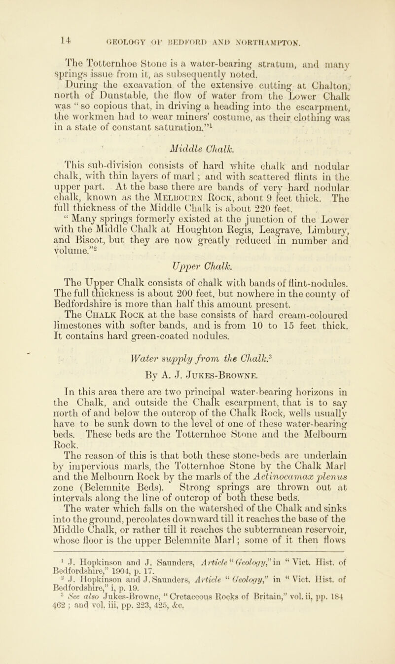 The Totternhoe Stone is a water-bearing stratum, and many springs issue from it, as subsequently noted. During the excavation of the extensive cutting at Chalton, north of Dunstable, the flow of water from the Lower Chalk was  so copious that, in driving a heading into the escarpment, the workmen had to wear miners’ costume, as their clothing was in a state of constant saturation.”1 Middle Chalk. This sub-division consists of hard white chalk and nodular chalk, with thin layers of marl; and with scattered flints in the upper part. At the base there are bands of very hard nodular chalk, known as the Melbourn Rock, about 9 feet thick. The full thickness of the Middle Chalk is about 220 feet. “ Many springs formerly existed at the junction of the Lower with the Middle Chalk at Houghton Regis, Leagrave, Limbury, and Biscot, but they are now greatly reduced in number and volume.”2 Upper Chalk. The Upper Chalk consists of chalk with bands of flint-nodules. The full thickness is about 200 feet, but nowhere in the county of Bedfordshire is more than half this amount present. The Chalk Rock at the base consists of hard cream-coloured limestones with softer bands, and is from 10 to 15 feet thick. It contains hard green-coated nodules. Water supply from the Chalk? By A. J. Jukes-Browne. In this area there are two principal water-bearing horizons in the Chalk, and outside the Chalk escarpment, that is to say north of and below the outcrop of the Chalk Rock, wells usually have to be sunk down to the level of one of these water-bearing beds. These beds are the Totternhoe Stone and the Melbourn Rock. The reason of this is that both these stone-beds are underlain by impervious marls, the Totternhoe Stone by the Chalk Marl and the Melbourn Rock by the marls of the Actinocamax plenus zone (Belemnite Beds). Strong springs are thrown out at intervals along the line of outcrop of both these beds. The water which falls on the watershed of the Chalk and sinks into the ground, percolates downward till it reaches the base of the Middle Chalk, or rather till it reaches the subterranean reservoir, whose floor is the upper Belemnite Marl; some of it then flows 1 J. Hopkinson and J. Saunders, Article “ Geology? in “Viet. Hist, of Bedfordshire,” 1904, p. 17. 2 J. Hopkinson and J. Saunders, Article “Geology? in “Viet. Hist, of Bedfordshire,” i, p. 19. See also Jukes-Browne, “Cretaceous Rocks of Britain,” vol.ii, pp. 184 4G2 ; and vol. iii, pp. 223, 425, drc.