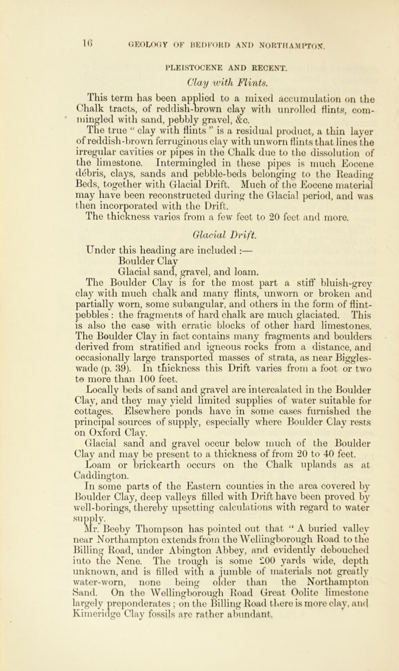 10 PLEISTOCENE AND RECENT. Clay with Flints. This term has been applied to a mixed accumulation on the Chalk tracts, of reddish-brown clay with unrolled flints, com- mingled with sand, pebbly gravel, &c. The true “ clay with flints ” is a residual product, a thin layer of reddish-brown ferruginous clay with unworn flints that lines the irregular cavities or pipes in the Chalk due to the dissolution of the limestone. Intermingled in these pipes is much Eocene debris, clays, sands and pebble-beds belonging to the Reading Beds, together with Glacial Drift. Much of' the Eocene material may have been reconstructed during the Glacial period, and was then incorporated with the Drift. The thickness varies from a few feet to 20 feet and more. Glacial Drift. Under this heading are included :— Boulder Clay Glacial sand, gravel, and loam. The Boulder Clay is for the most part a stiff bluish-grey clay with much chalk and many flints, unworn or broken and partially worn, some subangular, and others in the form of flint- pebbles : the fragments of hard chalk are much glaciated. This is also the case with erratic blocks of other hard limestones. The Boulder Clay in fact contains many fragments and boulders derived from stratified and igneous rocks from a distance, and occasionally large transported masses of strata, as near Biggles- wade (p. 39). In thickness this Drift varies from a foot or two to more than 100 feet. Locally beds of sand and gravel are intercalated in the Boulder Clay, and they may yield limited supplies of water suitable for cottages. Elsewhere ponds have in some cases furnished the principal sources of supply, especially where Boulder Clay rests on Oxford Clay. Glacial sand and gravel occur below much of the Boulder Clay and may be present to a thickness of from 20 to 40 feet. Loam or brickearth occurs on the Chalk uplands as at Caddington. In some parts of the Eastern counties in the area covered by Boulder Clay, deep valleys filled with Drift have been proved by vvrell-borings, thereby upsetting calculations with regard to water supply. Mr. Beeby Thompson has pointed out that “ A buried valley near Northampton extends from the Wellingborough Road to the Billing Road, under Abington Abbey, and evidently debouched into the Nene. The trough is some 200 yards wide, depth unknown, and is filled with a jumble of materials not greatly water-worn, none being older than the Northampton Sand. On the Wellingborough Road Great Oolite limestone largely preponderates ; on the Billing Road there is more clay, and Kimeridge Clay fossils are rather abundant.