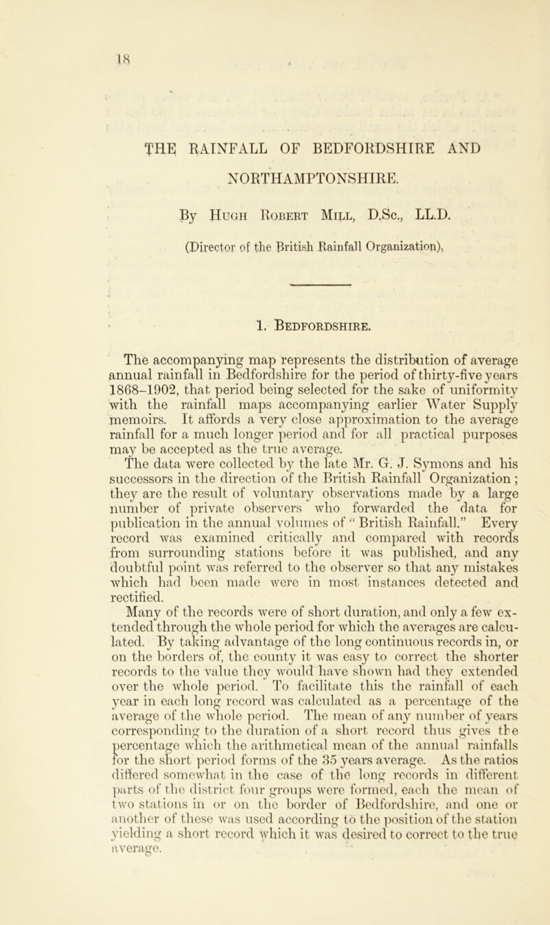 THE RAINFALL OF BEDFORDSHIRE AND NORTHAMPTONSHIRE. By Hugh Robert Mill, D.Sc,, LL.D. (Director of the British Rainfall Organization), 1. Bedfordshire. The accompanying map represents the distribution of average annual rainfall in Bedfordshire for the period of thirty-five years 1868-1902, that period being selected for the sake of uniformity with the rainfall maps accompanying earlier Water Supply memoirs. It affords a very close approximation to the average rainfall for a much longer period and for all practical purposes may be accepted as the true average. The data were collected by the late Mr. G. J. Symons and his successors in the direction of the British Rainfall Organization ; they are the result of voluntary observations made by a large number of private observers who forwarded the data for publication in the annual volumes of “ British Rainfall.” Every record was examined critically and compared with records from surrounding stations before it was published, and any doubtful point was referred to the observer so that any mistakes which had been made were in most instances detected and rectified. Many of the records were of short duration, and only a few ex- tended through the whole period for which the averages are calcu- lated. By taking advantage of the long continuous records in, or on the borders of, the county it was easy to correct the shorter records to the value they would have shown had they extended over the whole period. To facilitate this the rainfall of each year in each long record was calculated as a percentage of the average of the whole period. The mean of any number of years corresponding to the duration of a short record thus gives the percentage which the arithmetical mean of the annual rainfalls for the short period forms of the 35 years average. As the ratios differed somewhat in the case of the long records in different parts of the district four groups were formed, each the mean of two stations in or on the border of Bedfordshire, and one or another of these was used according to the position of the station yielding a short record which it was desired to correct to the true average.