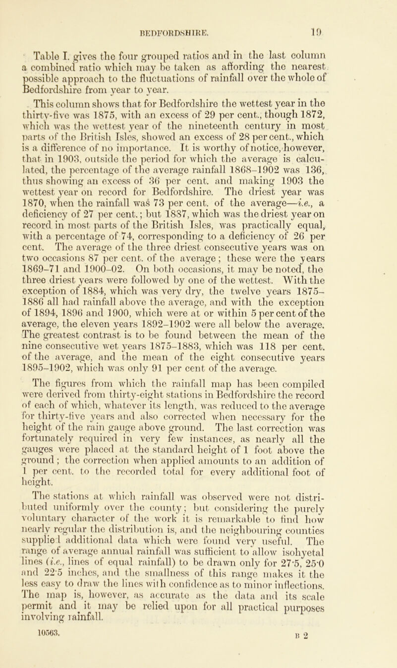 Table I. gives the four grouped ratios and in the last column a combined ratio which may be taken as affording the nearest possible approach to the fluctuations of rainfall over the whole of Bedfordshire from year to year. This column shows that for Bedfordshire the wettest year in the thirty-five was 1875, with an excess of 29 per cent., though 1872, which was the wettest year of the nineteenth century in most parts of the British Isles, showed an excess of 28 per cent., which is a difference of no importance. It is worthy of notice, however, that in 1903, outside the period for which the average is calcu- lated, the percentage of the average rainfall 1868-1902 was 136, thus showing an excess of 36 per cent, and making 1903 the wettest year on record for Bedfordshire. The driest year was 1870, when the rainfall was 73 per cent, of the average—i.e., a deficiency of 27 per cent.; but 1887, which was the driest year on record in most parts of the British Isles, was practically equal, with a percentage of 74, corresponding to a deficiency of 26 per cent. The average of the three driest consecutive years was on two occasions 87 per cent, of the average; these were the years 1869-71 and 1900-02. On both occasions, it may be noted, the three driest years were followed by one of the wettest. With the exception of 1884, which was very dry, the twelve years 1875- 1886 all had rainfall above the average, and with the exception of 1894, 1896 and 1900, which were at or within 5 per cent of the average, the eleven years 1892-1902 were all below the average. The greatest contrast is to be found between the mean of the nine consecutive wet years 1875-1883, which was 118 per cent, of the average, and the mean of the eight consecutive years 1895-1902, which was only 91 per cent of the average. The figures from which the rainfall map has been compiled were derived from thirty-eight stations in Bedfordshire the record of each of which, whatever its length, was reduced to the average for thirty-five years and also corrected when necessary for the height of the rain gauge above ground. The last correction was fortunately required in very few instances, as nearly all the gauges were placed at the standard height of 1 foot above the ground; the correction when applied amounts to an addition of 1 per cent, to the recorded total for every additional foot of height. The stations at which rainfall was observed were not distri- buted uniformly over the county; but considering the purely voluntary character of the work it is remarkable to find how nearly regular the distribution is, and the neighbouring counties supplied additional data which were found very useful. The range of average annual rainfall was sufficient to allow isohyetal lines (i.e., lines of equal rainfall) to be drawn only for 27*5, 25*0 and 22*5 inches, and the smallness of this range makes it the less easy to draw the lines with confidence as to minor inflections. The map is, however, as accurate as the data and its scale permit and it may be relied upon for all practical purposes involving rainfall. 10563. b 2