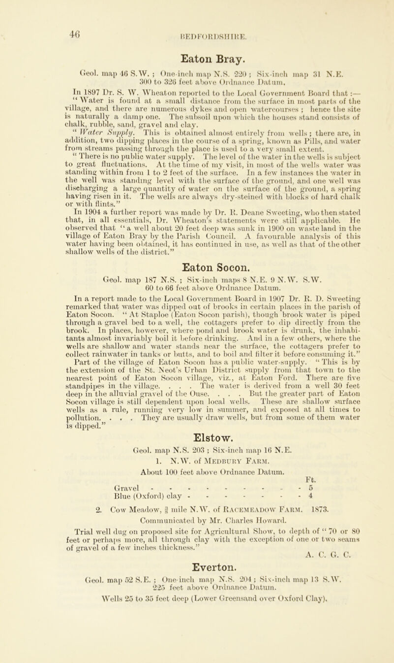 40 Eaton Bray. Geol. map 46 S.W. ; One-inch map N.S. 220 ; Six-inch map 31 N.E. 300 to 326 feet above Ordnance Datum, In 1897 Dr. S. W. Wheaton reported to the Local Government Board that:— “ Water is found at a small distance from the surface in most parts of the village, and there are numerous dykes and open watercourses ; lienee the site is naturally a damp one. The subsoil upon which the houses stand consists of chalk, rubble, sand, gravel and clay. “ Water Supply. This is obtained almost entirely from wells; there are, in addition, two dipping places in the course of a spring, known as Pills, and water from streams passing through the place is used to a very small extent. “ There is no public water supply. The level of the water in the wells is subject to great fluctuations. At the time of my visit, in most of the wells water was standing within from 1 to 2 feet of the surface. In a few instances the water in the well was standing level with the surface of the ground, and one well was discharging a large quantity of water on the surface of the ground, a spring having risen in it. The wells are always dry-steined with blocks of hard chalk or with flints.” In 1904 a further report was made by Dr. It. Deane Sweeting, who then stated that, in all essentials, Dr. Wheaton’s statements were still applicable. He observed that “ a well about 20 feet deep was sunk in 1900 on wasteland in the village of Eaton Bray by the Parish Council. A favourable analysis of this water having been obtained, it has continued in use, as well as that of the other shallow wells of the district.” Eaton Socon. Geol. map 187 N.S. ; Six-inch maps 8 N.E. 9 N.W. S.W. 60 to 66 feet above Ordnance Datum. In a report made to the Local Government Board in 1907 Dr. R. D. Sweeting remarked that water was dipped out of brooks in certain places in the parish of Eaton Socon. “ At Staploe (Eaton Socon parish), though brook water is piped through a gravel bed to a well, the cottagers prefer to dip directly from the brook. In places, however, where pond and brook water is drunk, the inhabi- tants almost invariably boil it before drinking. And in a few others, where the wells are shallow and water stands near the surface, the cottagers prefer to collect rainwater in tanks or butts, and to boil and Alter it before consuming it.” Part of the village of Eaton Socon has a public water-supply. “ This is by the extension of the St. Neot’s Urban District supply from that town to the nearest point of Eaton Socon village, viz., at Eaton Ford. There are five standpipes in the village. . . . The water is derived from a well 30 feet deep in the alluvial gravel of the Ouse. . . . But the greater part of Eaton Socon village is still dependent upon local wells. These are shallow surface wells as a rule, running very low in summer, and exposed at all times to pollution. . . . They are usually draw wells, but from some of them water is dipped.” Elstow. Geol. map N.S. 203 ; Six-inch map 16 N.E. 1. N.W. of Medbury Farm. About 100 feet above Ordnance Datum. Ft. Gravel - 5 Blue (Oxford) clay 4 2. Cow Meadow, | mile N.W. of Racemeadow Farm. 1873. Communicated by Mr. Charles Howard. Trial well dug on proposed site for Agricultural Show, to depth of “ 70 or 80 feet or perhaps more, all through clay with the exception of one or two seams of gravel of a few inches thickness.” A. C. G. C. Everton. Geol. map 52 S.E. ; One-inch map N.S. 204 ; Six-inch map 13 S.W. 225 feet above Ordnance Datum. Wells 25 to 35 feet deep (Lower Greensand over Oxford Clay),