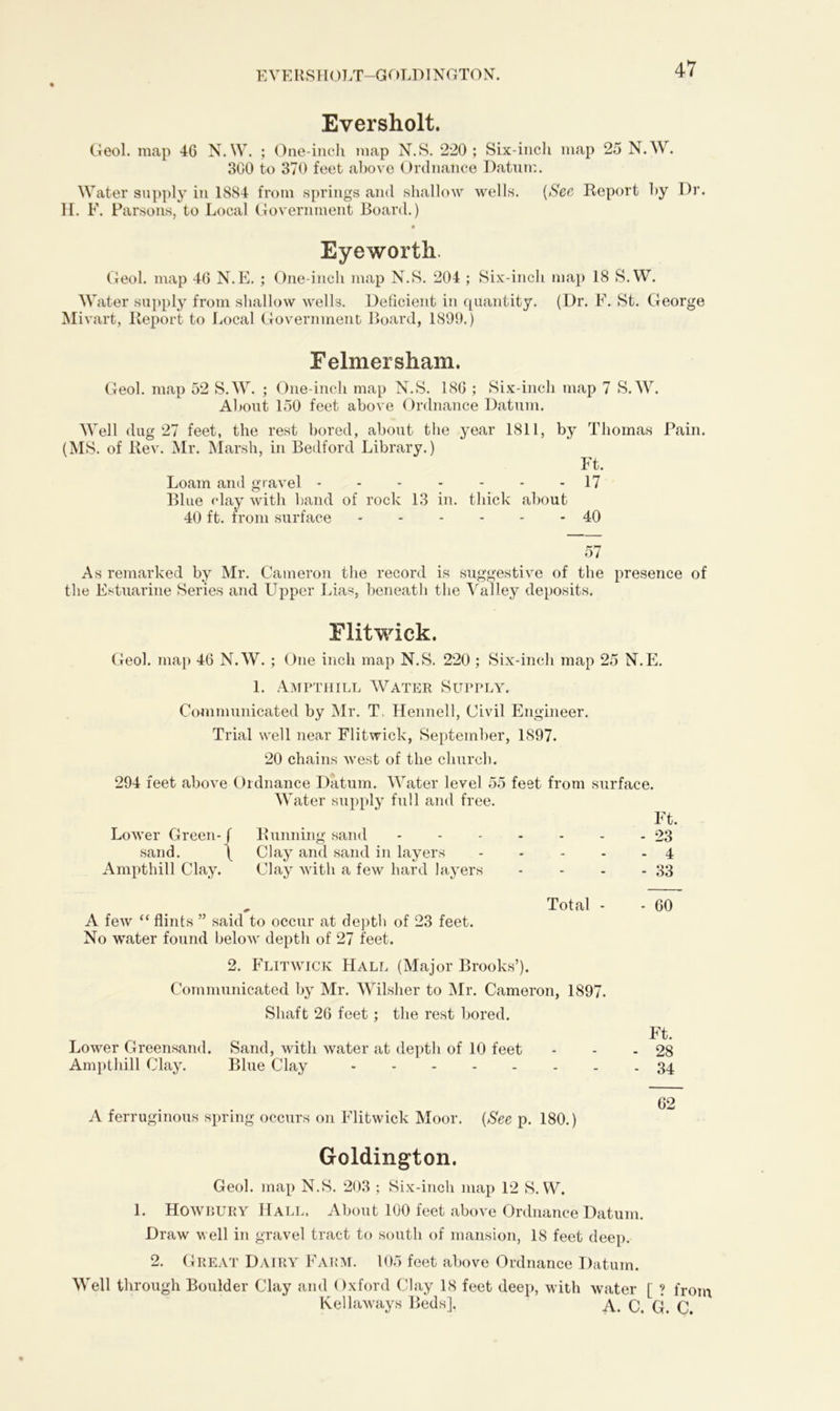 EVERSHOLT-GOLDINGTON. Eversholt. Geol. map 46 N.W. ; One-inch map N.S. 220; Six-inch map 25 N.W. 300 to 370 feet above Ordnance Datum. Water supply in 1884 from springs and shallow wells. (See Report by Dr. H. F. Parsons, to Local Government Board.) Eyeworth. Geol. map 46 N.E. ; One-inch map N.S. 204 ; Six-inch map 18 S.W. Water supply from shallow wells. Deficient in quantity. (Dr. F. St. George Mivart, Report to Local Government Board, 1899.) Felmersham. Geol. map 52 S.W. ; One-inch map N.S. 186 ; Six-inch map 7 S.W. About 150 feet above Ordnance Datum. Well dug 27 feet, the rest bored, about the year 1811, by Thomas Pain. (MS. of Rev. Mr. Marsh, in Bedford Library.) Ft. Loam and gravel 17 Blue clay with band of rock 13 in. thick about 40 ft. from surface 40 57 As remarked by Mr. Cameron the record is suggestive of the presence of the Estuarine Series and Upper Lias, beneath the Valley deposits. Flitwick. Geol. map 46 N.W. ; One inch map N.S. 220 ; Six-inch map 25 N.E. 1. Ampthill Water Supply. Communicated by Mr. T, Hennell, Civil Engineer. Trial well near Flitwick, September, 1897. 20 chains west of the church. 294 feet above Ordnance Datum. Water level 55 feet from surface. Water supply full and free. Lower Green-f sand. ( Ampthill Clay. Running sand Clay and sand in layers Clay with a few hard layers - Ft. - 23 - 4 - 33 Total - - 60 A few “ flints ” said to occur at depth of 23 feet. No water found below deptli of 27 feet. 2. Flitwick Hall (Major Brooks’). Communicated by Mr. Wilsher to Mr. Cameron, 1897. Shaft 26 feet ; the rest bored. Lower Greensand. Sand, with water at depth of 10 feet Ampthill Clay. Blue Clay A ferruginous spring occurs on Flitwick Moor. (See p. 180.) Ft. 28 34 62 Goldington. Geol. map N.S. 203 ; Six-inch map 12 S.W. 1. Howbury Hall. About 100 feet above Ordnance Datum. Draw well in gravel tract to south of mansion, 18 feet deep. 2. Great Dairy Farm. 105 feet above Ordnance Datum. Well through Boulder Clay and Oxford Clay 18 feet deep, with water [ ? from Kellaways Beds]. A. C. G. C.