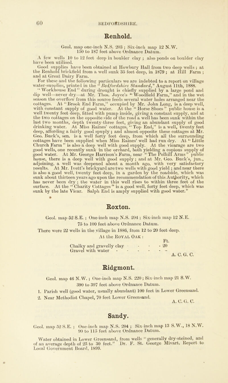 Renhold. Geol. map one-inch N.S. 203 ; Six-inch map 12 N.W. 150 to 187 feet above Ordnance Datum. A few wells 10 to 12 feet deep in boulder clay ; also ponds on boulder clay have been utilised. Good supplies have been obtained at Howbury Hall from two deep wells ; at the Renhold brickfield from a well sunk 35 feet deep, in 1879 ; at Hill Farm ; and at Great Dairy Farm. For these and the following particulars we are indebted to a report on village water-supplies, printed in the “ Bedfordshire Standard,* August 11th, 1888. “Workhouse End” during drought is chiefly supplied by a large pond and dip well—never dry—at Mr. Thos. Joyce’s “ Woodlield Farm,” and in the wret season the overflow from this source feeds several water holes arranged near the cottages. At “Brook End Farm,” occupied by Mr. John Long, is a deep well, with constant supply of good water. At the “ Horse Shoes ” public house is a well twrenty feet deep, fitted with pump inside, giving a constant supply, and at the two cottages on the opposite side of the road a well has been sunk within the last two months, depth twenty-three feet, giving an abundant supply of good drinking water. At Miss Raines’ cottages, “ Top End,” is a well, twenty feet deep, affording a fairly good spuply ; and almost opposite these cottages at Mr. Geo. Buck’s, sen. is a wrell forty feet deep, from which all the surrounding cottages have been supplied when Miss Raines’ well had run dry. At “ Little Church Farm ” is also a deep well with good supply. At the vicarage are two good wells, one recently sunk in the orchard, both yielding a copious supply of good water. At Mr. George Harrison’s Farm, near “The Polhill Arms” public house, there is a deep well with good supply; and at Mr. Geo. Buck’s, jun., adjoining, a well was deepened about a month ago, with very satisfactory results. At Mr. Ivett’s brickyard are two wells with good yield ; and near there is also a good well, twenty feet deep, in a garden by the roadside, which was sunk about thirteen years ago upon the recommendation of this Authority, which has never been dry ; the water in this well rises to within three feet of the surface. At the “ Charity Cottages” is a good well, forty feet deep, which was sunk by the late Vicar. Salph End is amply supplied with good water.” Roxton. Geol. map 52 S.E. ; One-inch map N.S. 204 ; Six-inch map 12 N.E. 75 to 100 feet above Ordnance Datum. There were 22 wells in the village in 1886, from 12 to 20 feet deep. At the Royal Oak : Ft. Chalky and gravelly clay - - - - 20 Gravel with water - A. C. G. C. Ridgmont. Geol. map 46 N.W. ; One-inch map N.S. 220; Six-inch map 21 S.W. 390 to 397 feet above Ordnance Datum. 1. Parish well (good water, usually abundant) 100 feet in Lower Greensand. 2. Near Methodist Chapel, 70 feet Lower Greensand. A. C. G. C. Sandy. Geol. map 52 S.E. ; One-inch map N.S. 204 ; Six-inch map 13 S.W., 18 N.W. 90 to 115 feet above Ordnance Datum. Water obtained in Lower Greensand, from wells “generally dry-steined, and of an average depth of 25 to 30 feet.” Dr. F. St. George Mivart, Report to Local Government Board, 1899.