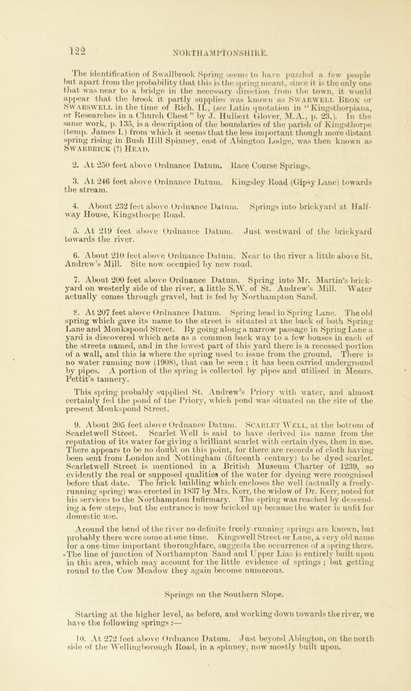 The identification of Swallbrook Spring seems to liave puzzled a few people hut apart from the probability that this is the spring meant, since it is the only one that was near to a bridge in the necessary direction from the town, it would appear that the brook it partly supplies was known as Swarwell Brok or Swarswell in the time of Rich. II., (see Latin ({notation in “ Kingsthorpiana, or Researches in a Church Chest” by J. Hulbert Clover, M.A., p. 23.). In the same work, p. 13.3, is a description or the boundaries of the parish of Kingsthorpe (temp. James I.) from which it seems that the less important though more distant spring rising in Bush Hill Spinney, east of Abington Lodge, was then known as Swarf,rick (?) Head. 2. At 250 feet above Ordnance Datum. Race Course Springs. 3. At 246 feet above Ordnance Datum. Kingsley Road (Gipsy Lane) towards the stream. 4. About 232 feet above Ordnance Datum. Springs into brickyard at Half- way House, Kingsthorpe Road. 5. At 219 feet above Ordnance Datum. Just westward of the brickyard towards the river. 6. About 210 feet above Ordnance Datum. Near to the river a little above St. Andrew’s Mill. Site now occupied by new road. 7. About 200 feet above Ordnance Datum. Spring into Mr. Martin’s brick- yard on westerly side of the river, a little SAY. of St. Andrew’s Mill. Water actually conies through gravel, but is fed by Northampton Sand. 8. At 207 feet above Ordnance Datum. Spring head in Spring Lane. The old spring which gave its name to the street is situated at the back of both Spring Lane and Monkspond Street. By going along a narrow passage in Spring Lane a yard is discovered which acts as a common back way to a few houses in each of the streets named, and in the lowest part of this yard there is a recessed portion of a wall, and this is where the spring used to issue from the ground. There is no water running now (1908), that can be seen ; it has been carried underground by pipes. A portion of the spring is collected by pipes and utilised in Messrs. Pettit’s tannery. This spring probably supplied St. Andrew’s Priory with water, and almost certainly fed the pond of the Priory, which pond was situated on the site of the present Monkspond Street. 9. About 205 feet above Ordnance Datum. Scarlet Well, at the bottom of Scarletwell Street. Scarlet Well is said to have derived its name from the reputation of its water for giving a brilliant scarlet with certain dyes, then in use. There appears to be no doub't on this point, for there are records of cloth having been sent from London and Nottingham (fifteenth century) to be dyed scarlet. Scarletwell Street is mentioned in a British Museum Charter of 1239, so evidently the real or supposed qualities of the water for dyeing were recognised before that date. The brick building which encloses the well (actually a freely- running spring) was erected in 1837 by Mrs. Kerr, the widow of Dr. Kerr, noted for his services to the Northampton Infirmary. The spring was reached by descend- ing a few steps, but the entrance is now bricked up because the water is unfit for domestic use. Around the bend of the river no definite freely-running springs are known, but probably there were some at one time. Kingswell Street or Lane, a very old name for a one-time important thoroughfare, suggests the occurrence of a spring there. • The line of junction of Northampton Sand and Upper Lias is entirely built upon in this area, which may account for the little evidence of springs ; but getting round to the Cow Meadow they again become numerous. Springs on the Southern Slope. Starting at the higher level, as before, and working down towards the river, we have the following springs :— 10. At 272 feet above (h’dnance Datum. Just beyond Abington, on the north side of the Wellingborough Road, in a spinney, now mostly built upon.