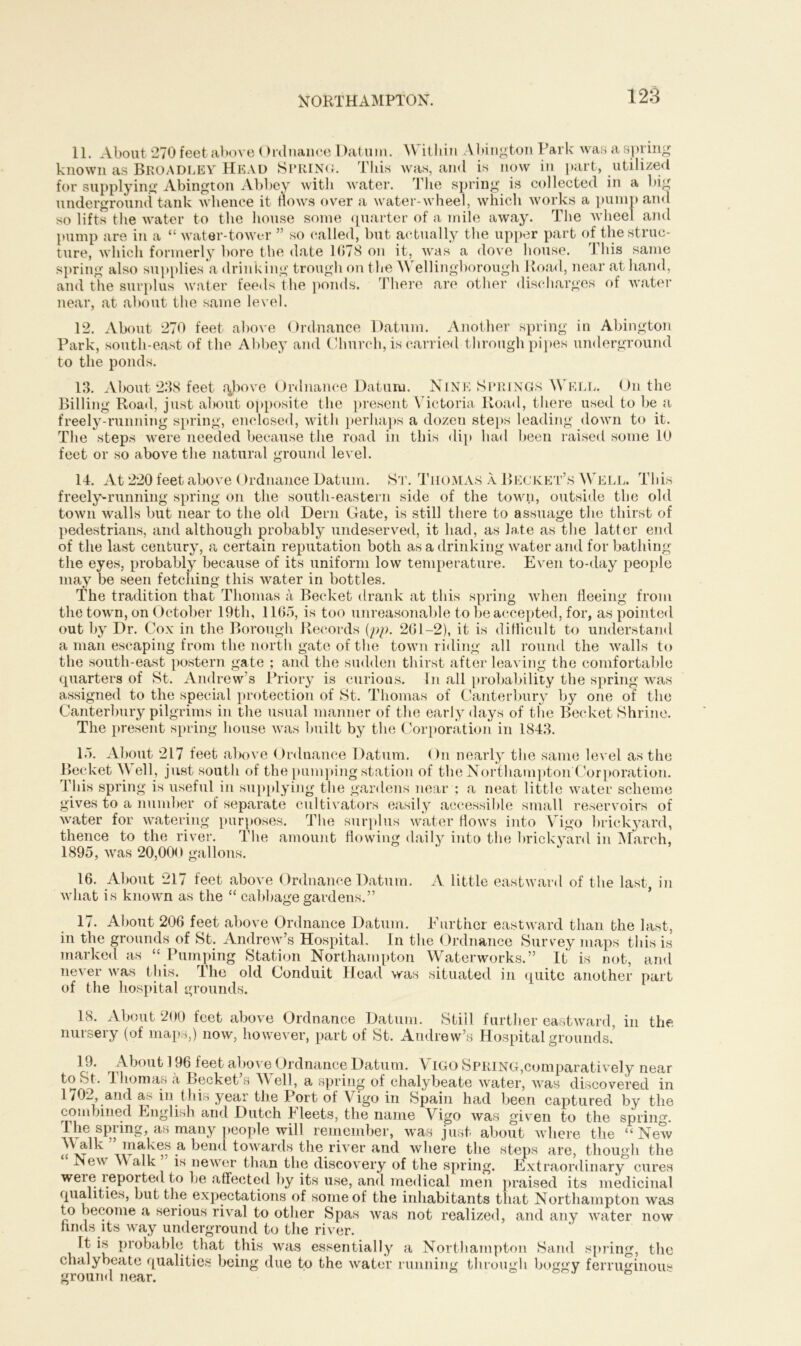 11. About 270 feet above Ordnance Datum. YY itliin Abington Park was a spring known as Broadley Head SPRING. This was, and is now in part, utilized for supplying Abington Abbey with water. The spring is collected in a big underground tank whence it hows over a water-wheel, which works a pump and so lifts the water to the house some quarter of a mile away. The wheel and pump are in a “ water-tower ” so called, but actually the upper part of the struc- ture, which formerly bore the date 1078 on it, was a dove house. This same spring also supplies a drinking trough on the Wellingborough Road, near at hand, and the surplus water feeds the ponds. There are other discharges of water near, at about the same level. 12. About 270 feet above Ordnance Datum. Another spring in Abington Park, south-east of the Abbey and Church, is carried through pipes underground to the ponds. 13. About 238 feet above Ordnance Datum. Nine Springs Well. On the Billing Road, just about opposite the present Victoria Road, there used to be a freely-running spring, enclosed, with perhaps a dozen steps leading down to it. The steps were needed because the road in this dip had been raised some 10 feet or so above the natural ground level. 14. At 220 feet above Ordnance Datum. St. Thomas a Becket’s Well. This freely-running spring on the south-eastern side of the town, outside the old town walls but near to the old Dern Gate, is still there to assuage the thirst of pedestrians, and although probably undeserved, it had, as late as the latter end of the last century, a certain reputation both as a drinking water and for bathing the eyes, probably because of its uniform low temperature. Even to-day people may be seen fetching this water in bottles. The tradition that Thomas a Becket drank at this spring when fleeing from the town, on October 19th, 1165, is too unreasonable to be accepted, for, as pointed out by Dr. Cox in the Borough Records {pp. 261-2), it is difficult to understand a man escaping from the north gate of the town riding all round the walls to the south-east postern gate ; and the sudden thirst after leaving the comfortable quarters of St. Andrew’s Priory is curious. In all probability the spring was assigned to the special protection of St. Thomas of Canterbury by one of the Canterbury pilgrims in the usual manner of the early days of the Becket Shrine. The present spring house was built by the Corporation in 1843. 15. About 217 feet above Ordnance Datum. On nearly the same level as the Becket Well, just south of the pumping station of the Northampton Corporation. This spring is useful in supplying the gardens near ; a neat little water scheme gives to a number of separate cultivators easily accessible small reservoirs of water for watering purposes. The surplus water flows into Vigo brickyard, thence to the river. The amount flowing daily into the brickyard in March, 1895, was 20,000 gallons. m 16. About 217 feet above Ordnance Datum. A little eastward of the last, what is known as the “ cabbage gardens.” 17. About 206 feet above Ordnance Datum. Further eastward than the last, in the grounds of St. Andrew’s Hospital. In the Ordnance Survey maps this is marked as “ Pumping Station Northampton Waterworks.” It is not, and never was this. The old Conduit Head was situated in quite another part of the hospital grounds. 18. About 200 feet above Ordnance Datum. Still further eastward, in the nursery (of maps,) now, however, part of St. Andrew’s Hospital grounds.’ 19. About 196 feet above Ordnance Datum. VIGO Spring,comparatively near to St. 1 homas a Becket s Well, a spring of chalybeate water, was discovered in 1702, and as in this year the Port of Vigo in Spain had been captured by the combined English and Dutch F leets, the name Vigo was given to the spring. The spring, as many people will remember, was just about where the “New Walk ” makes a bend towards the river and where the steps are, though the New \\ alk is newer than the discovery of the spring. Extraordinary cures weie imported to be affected by its use, and medical men praised its medicinal qualities, but the expectations of some of the inhabitants that Northampton was to become a serious rival to other Spas was not realized, and any Avater now finds its way underground to the river. It is probable that this Avas essentially a Northampton Sand spring, the chalybeate qualities being due to the Avater running through boggy ferruginous ground near.
