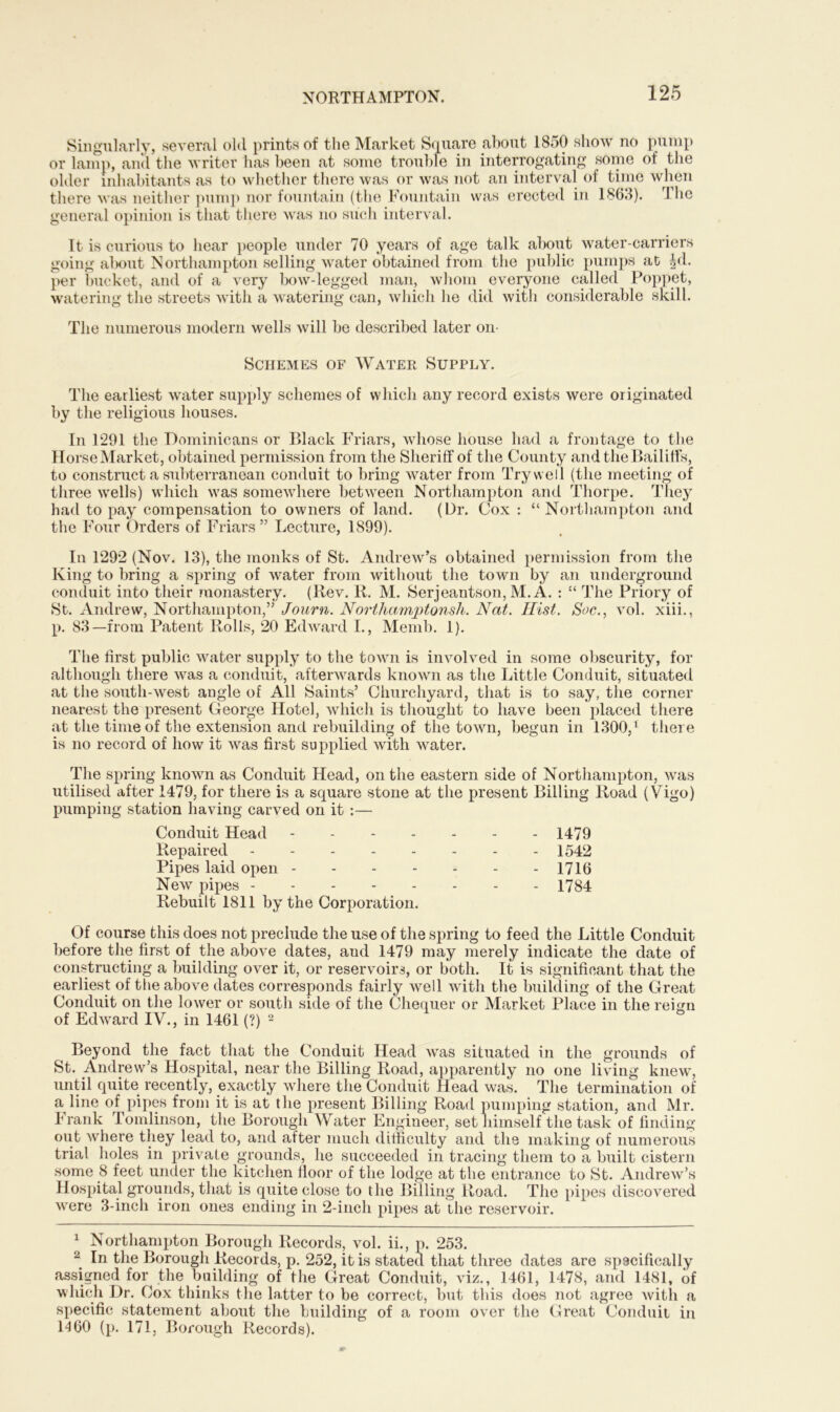 Singularly, several old prints of the Market Square about 1850 show no pump or lamp, and the writer has been at some trouble in interrogating some of the older inhabitants as to whether there was or was not an interval of time when there was neither pump nor fountain (the Fountain was erected in 1863). The general opinion is that there was no such interval. It is curious to hear people under 70 years of age talk about water-carriers going about Northampton selling water obtained from the public pumps at |d. per bucket, and of a very bow-legged man, whom everyone called Poppet, watering the streets with a watering can, which he did with considerable skill. The numerous modern wells will be described later on- Schemes of Water Supply. The earliest water supply schemes of which any record exists were originated by the religious houses. In 1291 the Dominicans or Black Friars, whose house had a frontage to the Horse Market, obtained permission from the Sheriff of the County and the Bailiffs, to construct a subterranean conduit to bring water from Try well (the meeting of three wells) which was somewhere between Northampton and Thorpe. They had to pay compensation to owners of land. (Dr. Cox : “Northampton and the Four Orders of Friars” Lecture, 1899). In 1292 (Nov. 13), the monks of St. Andrew’s obtained permission from the King to bring a spring of water from without the town by an underground conduit into their monastery. (Rev. R. M. Serjeantson, M. A. : “ The Priory of St. Andrew, Northampton,” Journ. Northamptonsh. Nat. Hist. Soc., vol. xiii., p. 83—from Patent Rolls, 20 Edward I., Memb. 1). The first public water supply to the town is involved in some obscurity, for although there was a conduit, afterwards known as the Little Conduit, situated at the south-west angle of All Saints’ Churchyard, that is to say, the corner nearest the present George Hotel, which is thought to have been placed there at the time of the extension and rebuilding of the town, begun in 1300,1 there is no record of how it was first supplied with water. The spring known as Conduit Head, on the eastern side of Northampton, was utilised after 1479, for there is a square stone at the present Billing Road (Vigo) pumping station having carved on it :— Conduit Head 1479 Repaired 1542 Pipes laid open 1716 New pipes 1784 Rebuilt 1811 by the Corporation. Of course this does not preclude the use of the spring to feed the Little Conduit before the first of the above dates, and 1479 may merely indicate the date of constructing a building over it, or reservoirs, or both. It is significant that the earliest of the above dates corresponds fairly well with the building of the Great Conduit on the lower or south side of the Chequer or Market Place in the reign of Edward IV., in 1461 (?) 2 Beyond the fact that the Conduit Head was situated in the grounds of St. Andrew’s Hospital, near the Billing Road, apparently no one living knew, until quite recently, exactly where the Conduit Head was. The termination of a line of pipes from it is at the present Billing Road pumping station, and Mr. Frank Tomlinson, the Borough Water Engineer, set himself the task of finding out where they lead to, and after much difficulty and the making of numerous trial holes in private grounds, he succeeded in tracing them to a built cistern some 8 feet under the kitchen floor of the lodge at the entrance to St. Andrew’s Hospital grounds, that is quite close to the Billing Road. The pipes discovered were 3-inch iron ones ending in 2-inch pipes at the reservoir. 1 Northampton Borough Records, vol. ii., p. 253. 2 In the Borough Records, p. 252, it is stated that three dates are spscifically assigned for the building of the Great Conduit, viz., 1461, 1478, and 1481, bf which Dr. Cox thinks the latter to be correct, but this does not agree with a specific statement about the building of a room over the Great Conduit in 14 60 (p. 171, Borough Records).
