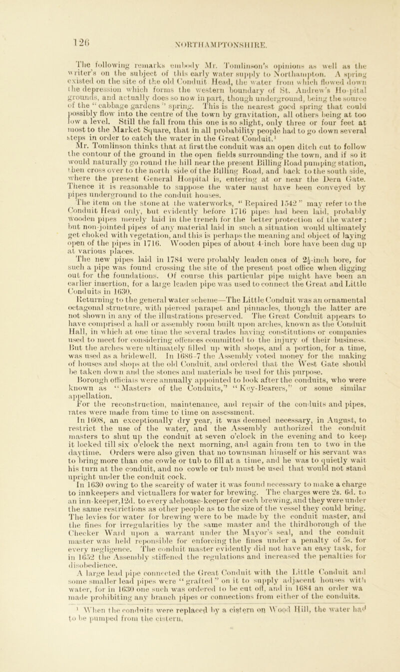 1 2(> l’he following remarks embody Mr. Tomlinson's opinions as well as the '' l iter’s on the subject of this early water supply to Northampton. A spring existed on the site of the old Conduit Head, the water from which flowed down (he depression which forms the western boundary of St. Andrew’s Ho pita! grounds, and actually does so now in part, though underground, being the source of the “ cabbage gardens  spring. This is the nearest good spring that could possibly flow into the centre of the town by gravitation, all others being at too low a level. Still the fall from this one is so slight, only three or four feet at most to the Market Square, that in all probability people had to go down several steps in order to catch the water in the Great Conduit.1 * Mr. Tomlinson thinks that at first the conduit was an open ditch cut to follow the contour of the ground in the open fields surrounding the town, and if so it would naturally go round the hill near the present Billing Road pumping station, then cross over to the north side of the Billing Road, and back to the south side, where the present General Hospital is, entering at or near the Bern Gate. Thence it is reasonable to suppose the water must have been conveyed by pipes underground to the conduit houses. The item on the stone at the waterworks, “ Repaired 1542” ma}r refer to the Conduit Head only, but. evidently before 1716 pipes had been laid, probably wooden pipes merely laid in the trench for the better protection of the water ; but non-jointed pipes of any material laid in such a situation would ultimately get choked with vegetation, and this is perhaps the meaning and object of laying open of the pipes in 1716. Wooden pipes of about 4-inch bore have been dug up at various places. The new pipes laid in 1784 were probably leaden ones of 2^-inch bore, for such a pipe was found crossing the site of the present post office when digging- out for the foundations. Of course this particular pipe might have been an earlier insertion, for a laige leaden pipe was used to connect the Great and Little Conduits in 1630. Returning to the general water scheme—The Little Conduit was an ornamental octagonal structure, with pierced parapet and pinnacles, though the latter are not shown in any of the illustrations preserved. The Great Conduit appears to have comprised a hall or assembly room built upon arches, known as the Conduit Hall, in which at one time the several trades having constitutions or companies used to meet for considering offences committed to the injury of their business. But the arches were ultimately filled up with shops, and a portion, for a time, was used as a bridewell. In 1686-7 the Assembly voted money for the making of houses and shops at the old Conduit, and ordered that the West Gate should he taken down and the stones and materials he used for this purpose. Borough officials were annually appointed to look after the conduits, who were known as “Masters of the Conduits,” “Key-Bearers,” or some similar appellation. Lor the reconstruction, maintenance, and repair of the conduits and pipes, rates were made from time to time on assessment. In 1608, an exceptionally dry year, it was deemed necessary, in August, to restrict the use of the water, and the Assembly authorized the conduit masters to shut up the conduit at seven o’clock in the evening and to keep it locked till six o’clock the next morning, and again from ten to two in the daytime. Orders were also given that no townsman himself or his servant was to bring more than one cowle or tub to fill at a time, and he was to quietly wait his turn at the conduit, and no cowle or tub must be used that would not stand upright under the conduit cock. In 1630 owing to the scarcity of water it was found necessary to make a charge to innkeepers and victuallers for water for brewing. The charges were 2s. 6d. to an inn-keeper,12d. to every alehouse-keeper for each brewing, and they were under the same restrictions as other people as to the size of the vessel they could bring. The levies for water for brewing were to be made by the conduit master, and the fines for irregularities by the same master and the thirdborough of the Checker Ward upon a warrant under the Mayor’s seal, and the conduit master was held reponsihle for enforcing the fines under a penalty of 5s. for every negligence. The conduit master evidently did not have an eas}7 task, for in 1652 the Assembly stiffened the regulations ami increased the penalties for disobedience. A large lead pipe connected the Great Conduit with the Little Conduit and some smaller lead pipes were “grafted ” on it to supply adjacent houses with water, for in 1630 one such was ordered to be cut oil, and in 1684 an order wa made prohibiting any branch pipes or connections from either of the conduits. 1 When the conduits were replaced hy a cistern op \\ ood Hill, the water had to lie pumped from the cistern.